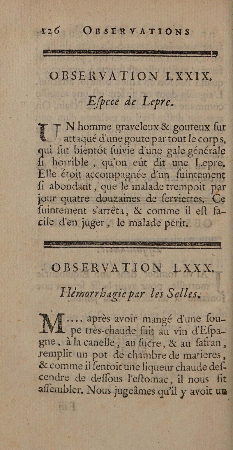 Efpecé de Lepre. T T N'homme oraveleux &amp; gouteux fut . attaqué d’une goute par tout le corps, ui fut bientôt fuivie d’une gale générale . horrible, qu'on eut dit une Lepre, ‘ Elle étoit accompagnée d'un. fuintement {1 abondant , que le malade trempoit par jour quatre douzaimes -de ferviettes.- Ce fuintement s'arrêta, &amp; comme il eft fa- cile d'en juger ; lé malade périt. : OBSERVATION LXXX.. Hemorrhagie par les S alles. M: après avoir mangé d'une fou- pe très-chaude fais au vin d'Efpa- gne, à la canelle. au fucre, &amp; au fafran, remplit un pot de chambre de matieres, &amp; comme il fentoit une liqueur chaude def- cendre de deffous l’eftomac, il nous fit affembler, Nous jugeâmes qu'il y avoit um ri 4
