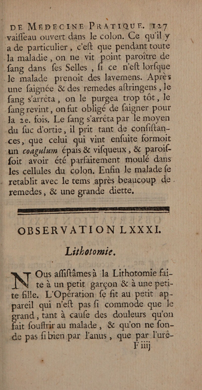 ce n'eft lorfque une faignée &amp; des remedes aftringens , le fang s'arrêta, on le purgea trop tôt, le fang revint, on fut obligé de faigner pour la 2e. fois. Le fang s’arréta par le moyen du fuc d'ortie, il prit tant de confiftan- foit avoir été parfaitement moulé dans les cellules du colon. Enfin le malade fe remedes, &amp; une grande diette, OBSERVATION LXXXL Lithotomie.