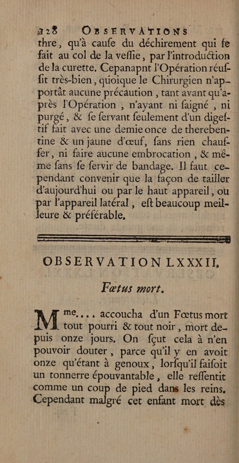 thre, qu'à caufe du déchirement qui fe fait au col de la vefie, par lintroduétion de la curette, Cepanapnt l'Opération réuf- fit très-bien , quoique le Chirurgien n’ap- portât aucune précaution , tant avant qu'a- près l'Opération ; n'ayant ni faigné , ni purgé, &amp; fe fervant feulement d'un digef- tif fait avec une demieonce de thereben- tine &amp; un jaune d'œuf, fans rien chauf- fer, ni faire aucune embrocation , &amp; mé- me fans fe fervir de bandage. Il faut ce- pendant convenir que la façon de tailler d'aujourd'hui ou par le haut appareil, ou par l'appareil latéral , eft beaucoup meil- leure &amp; préférable, OBSERVATIONLXXXII Fœtus mort. me, ,,, accoucha d'un Fœtus mort . tout pourri &amp; tout noir, mort de- puis onze jours On fçut cela à n’en pouvoir douter, parce qu'il y en avoit onze qu'étant à genoux, lorfqu'il faifoit un tonnerre épouvantable, elle reffentit comme un coup de pied dans les reins, Cependant malgré cet enfant mort dès