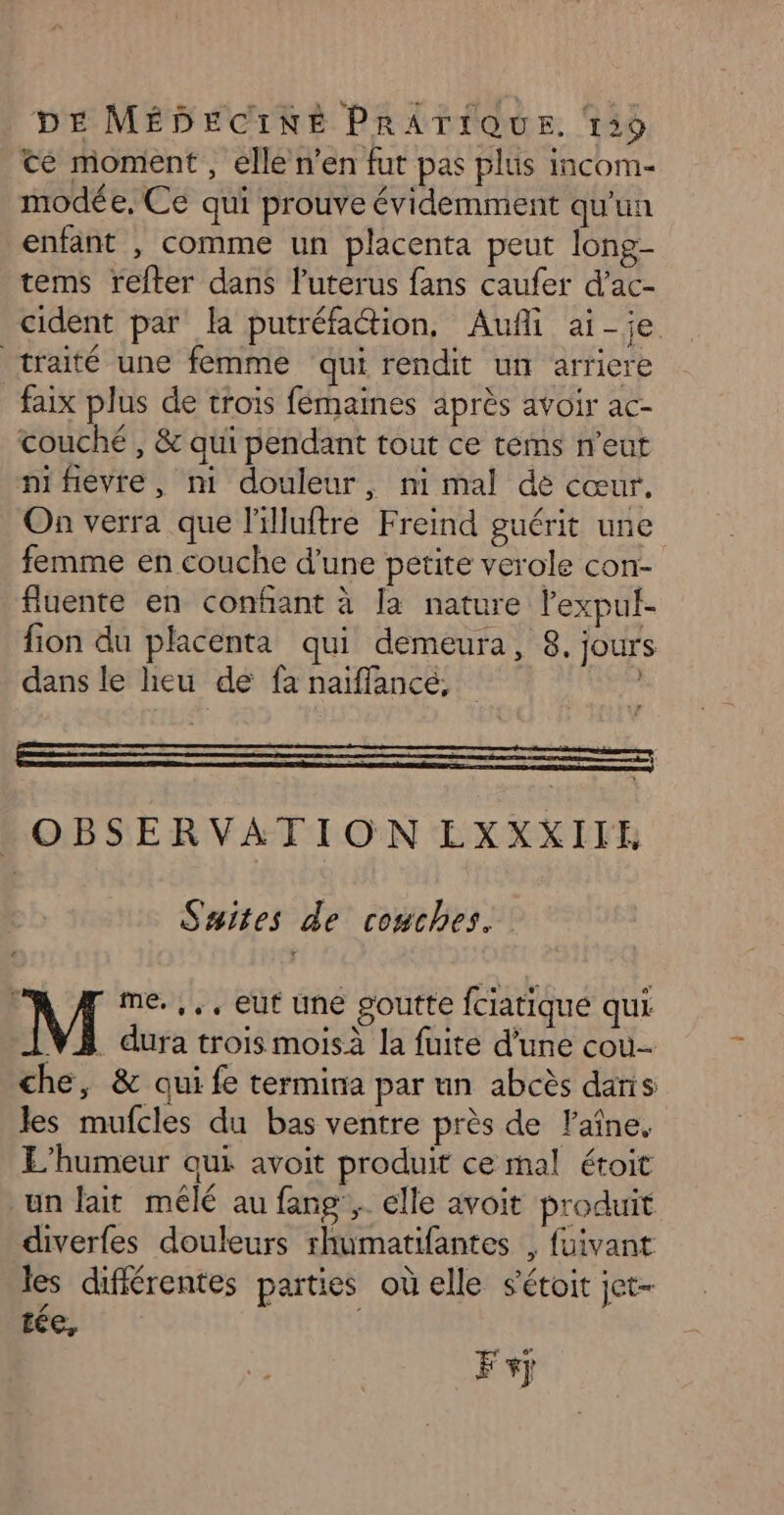 te moment, elle n’en fut pas plus incom- modée, Ce qui prouve évidemment qu'un enfant , comme un placenta peut long- tems refter dans luterus fans caufer d’ac- cident par la putréfaction, Auñli ai-je traité une femme qui rendit un arriere faix plus de trois fémaines après avoir ac- couché , &amp; qui pendant tout ce terms n'eut mifevre, m douleur, mi mal dé cœur. On verra que lilluftre Freind guérit une femme en couche d'une petite verole con- fluente en confant à [a nature lexpul- fion du placenta qui demeura, 8, jours dans le heu de fa naiflancé; | OBSERVATION EXXXIIE Suites de couches. M me. ,,, eut une goutte fciatique qui VA dura trois moisà la fuite d’une cou che, &amp; qui fe termina par un abcès dans les mufcles du bas ventre près de laîne, L’humeur qui avoit produit ce mal étoit un lait mêlé au fang , elle avoit produit diverfes douleurs rhumatifantes , fuivant les difiérentes parties où elle sétoit jet- tée, F+j