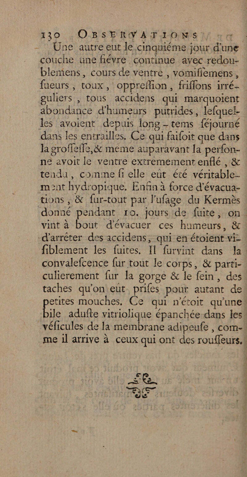 - Une autre eut le cinquiéme jour d'une couche üne fiévre continue avec redou- blemiens, cours de ventre , vomifiemens, fueurs , toux, opprefion, friflons irré- guliers , tous accidens qui marquoient abondance d'humeurs putrides, lefquel- les avoient depuis long -tems féjourné dans les entrailles, Ce qui faifoit que dans la groffeffe,&amp; meme auparavant la perfon- ne avoit le ventre extremementenflé , &amp; tendu, conme fi elle eût été véritable mnt hydropique. Enfin à force d’évacua- tions , &amp; fur-tout par l'ufage du Kermès donné pendant ro. jours de fuite, on: vint à out d'évacuer ces humeurs, &amp; d'arrêter des accidens, qui en étoient vi- fiblement les fuites. Il furvint dans la! convalefcence fur tout le corps, &amp; parti- culierement fur la gorge &amp; le fein, des taches qu’on eut prifes pour autant de! etites mouches, Ce qui n'étoit qu'une Pile adufte vitriolique épanchée-dans les véficules de la membrane adipeufe , com- me 1l arrive à ceux qui ont des rouffeurs.! £e.