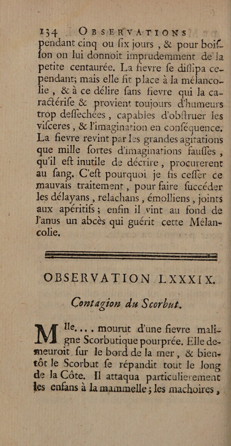pendant cinq ou fix jours , &amp; pour boïf. fon on lui donnoit imprudemment de la petite centaurée, La fievre fe difiipa ce- pendant; mais elle fit place à la mélanco- le, &amp; à ce délire fans fievre qui la ca ractérile &amp; provient toujours d'humeurs trop deflechées , capabies d'obfiruer les vifceres , &amp; l'imagination en conféquence, La fievre revint par l:s grandes agitations que mille fortes d'imaginations faufles , qu'il eft inutile de décrire, procurerent au fans. C’eft pourquoi je fs ceflér ce mauvais traitement, pour faire fuccéder les délayans , relachans , émolliens , joints aux apéritifs; enfin il vint au fond de Janus un abcès qui guérit cette Mélan- colie, OBSERVATION LXXXIX. Contagion du ET À M lle, .., mourut d'une fievre mali: 1V3 gne Scorbutique pourprée, Elle de- smeuroit fur le bord de la mer, &amp; bien. tôt le Scorbut fe répandit tout le Jong de la Côte, Il attaqua particulierement : les enfans à la mammelle ; les machoires ,