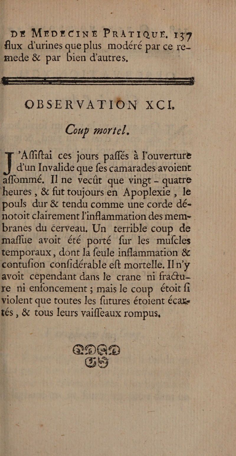 flux d'urines que plus modéré par ce re- mede & par bien d’autres, | OBSERVATION XCL Coup mortel. Affiftai ces jours pañlés à l'ouverture d’un Invalide que fes camarades avoient aflommé, Il ne vecût que vingt - quatre heures , & fut toujours en Apoplexie , le pouls dur & tendu comme une corde dé- notoit clairement l'inflammation des mem- branes du cerveau, Un terrible coup de maflue avoit été porté fur les mufcles temporaux, dont la feule inflammation & contufion confidérable eft mortelle. [n'y avoit cependant dans le crane ni fractu- re ni enfoncement ; mais le coup étoit fi violent que toutes les futures étoient écae tés , & tous leurs vaifleaux rompus, re ETAT GS