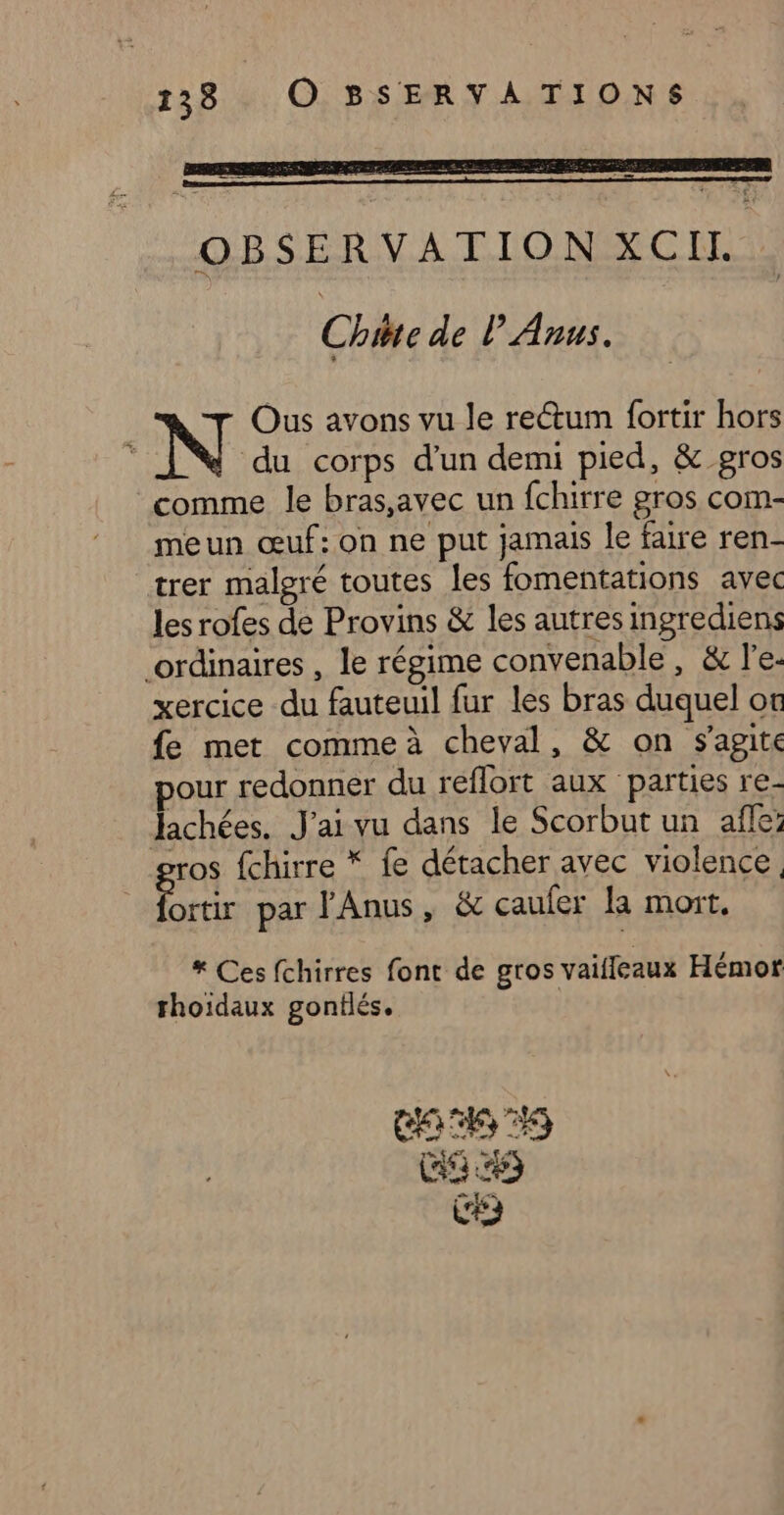 133 O SBSERVATIONS OBSERVATION XCIL Chite de l’Anus. Ous avons vu le rectum fortir hors k N à corps d’un demi pied, &amp; gros comme le bras,avec un fchirre gros com- meun œuf:on ne put jamais le faire ren- trer malgré toutes les fomentations avec les rofes de Provins &amp; les autres ingrediens ordinaires , le régime convenable, &amp; l'e. xercice du fauteuil fur les bras duquel ot fe met comme à cheval, &amp; on s'agite pour redonner du reflort aux parties re- Jachées. J'ai vu dans le Scorbut un afle: ros fchirre * fe détacher avec violence, pue par J'Anus, &amp; çaufer la mort, * Ces fchirres font de gros vaifleaux Hémort rhoidaux gonflés. CAC T0 CR) CE