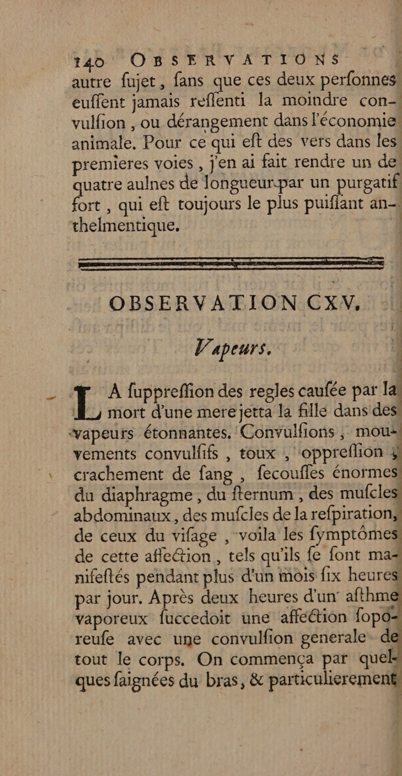 autre fujet, fans que ces deux perfonnes, euffent jamais reflenti la moindre con vulfion , ou dérangement dans l’économie: animale, Pour ce qui eft des vers dans less premieres voies , j'en ai fait rendre un des quatre aulnes de Jlongueur.par un Rues | fort , qui eft toujours le plus puiffant an thelmentique. | OBSERVATION CXW, | Vapeurs. 4 L À fuppreffion des regles caufée par al JL, mort d'une mere jetta la fille dans des: vapeurs étonnantes. Convulfions ; mous vements convulfifs , toux , ‘oppreflion 4! crachement de fang , fecouffes énormes! du diaphragme , du flernum , des mufcless abdominaux, des mufcles de la refpirations! de ceux du vifage , voila les fymptômes: de cette affe@ion , tels qu'ils fe font mas nifeftés pendant plus d'un mois fix heuresi par jour. Après deux heures d'un’ afthm vaporeux fuccedoit une afféétion fopo= reufe avec une convulfion generale d tout le corps. On commença par quels ques faignées du bras, & particulierement: