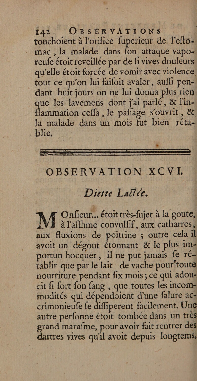 touchoient à l’orifice fuperieur de. l’efto- mac , la malade dans ba attaque vapor reufe étoit reveillée par de fi vives douleurs qu'elle étoit forcée de vomir avec violence, tout ce qu’on lui faifoit avaler, auf pen- dant huit jours on ne lui donna plus rien que les lavemens dont j'ai parlé, &amp; l'in- RS ceffà , le pailage s’ouvrit, &amp; la malade dans un mois fut bien réta- blie. OBSERVATION XCVI, Diette Laifée. Onfieur.. étoit très-fujet à la goute, à l’afthme convulfif, aux catharres, aux fluxions de poitrine ; outre cela il avoit un dégout étonnant &amp; le plus im portun hocquet, il ne put jamais fe ré- tablir que par le lait de vache pour'toute nourriture pendant fix mois ; ce qui adou« cit fi fort fon fang , que toutes les incom= modités qui dépendoient d’une falure ac= crimonieufe {e diffiperent facilement. Une autre perfonne étoit tombée dans un très grand marafme, pour avoir fait rentrer des dartres vives qu'il avoit depuis longtems,