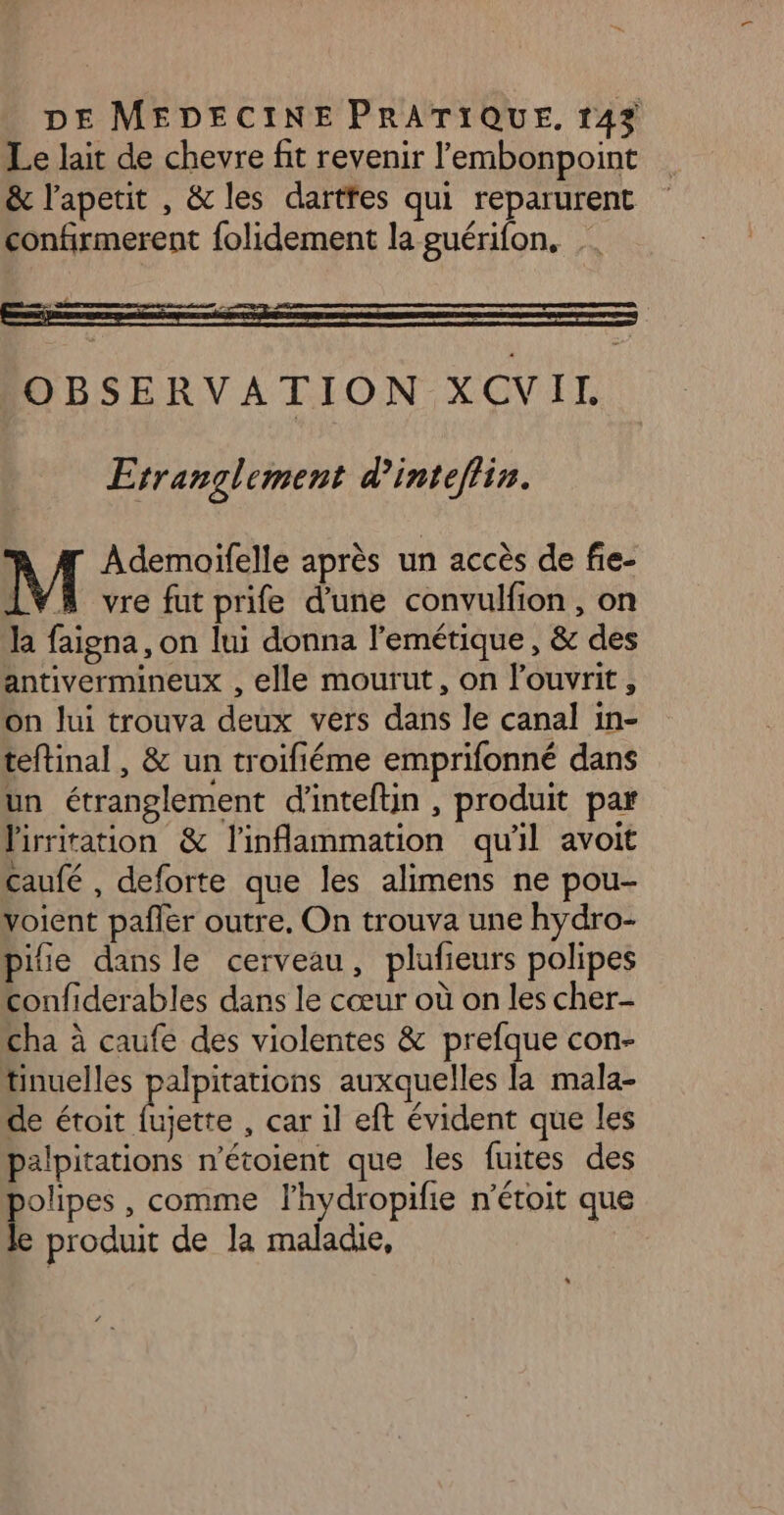 Le lait de chevre fit revenir l’'embonpoint &amp; l’apetit , &amp; les dartfes qui reparurent confirmerent folidement la guérifon. OBSERVATION XCVIL Erranglement d’inteflin. M Ademoïifelle après un accès de fie- LVA vre fut prife d'une convulfion, on la faigna, on lui donna l'emétique, &amp; des antivermineux , elle mourut, on louvrit, On Jui trouva deux vers dans le canal in- teftinal, &amp; un troifiéme emprifonné dans un étranglement d'inteftin , produit par lirriration &amp; l'inflammation qu'il avoit Caufé , deforte que les alimens ne pou- voient pañler outre. On trouva une hydro- ile dans le cerveau, plufieurs polipes confiderables dans le cœur où on les cher- cha à caufe des violentes &amp; prefque con- tinuelles palpitations auxquelles la mala- de étoit Lire , car il eft évident que les palpitations n’étoient que les fuites des is , comme lhydropifie n’étoit que produit de Ja maladie,