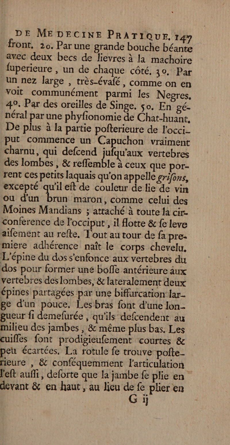 front, 20. Par une grande bouche béante avec deux becs de lievres à la machoire fuperieure , un de chaque côté. 30, Par Un nez large , très-évafé, comme on en voit communément parmi les Negres, 49. Par des oreilles de Singe, so. En gé- néral par une phyfionomie de Chat-huant, De plus à la partie pofterieure de l'occi.- put commence un Capuchon vraiment Charnu, qui defcend jufqu'aux vertebres des lombes , &amp; refflemble à ceux que por- rent ces petits laquais qu’on appelle gros, excepté qu'il eft de couleur de lie de vin ou d'un tn maron, comme celui des Moines Mandians ; attaché à toute la cire conference de l'occiput, il flotte &amp; fe leve aifement au refte, T'out au tour de fa pre. miere adhérence naît le corps chevelu. L'épine du dos s'enfonce aux vertebres du dos pour former uné boffe antérieure aux vertebres des lombes, &amp; lateralement deux épines partagées par une biffurcation lar- ge d'un pouce, Les bras font d’une lon gueur fi demefurée , qu’ils defcendent au milieu des jambes , &amp; même plus bas. Les cuifles font prodigieufement courtes &amp; peu écartées, La rotule fe trouve poite- rieure , &amp; conféquemment l'articulation | l'eft aufli, deforte que la jambe fe plie en devant &amp; en haut, au lieu ve fe plier en 1}