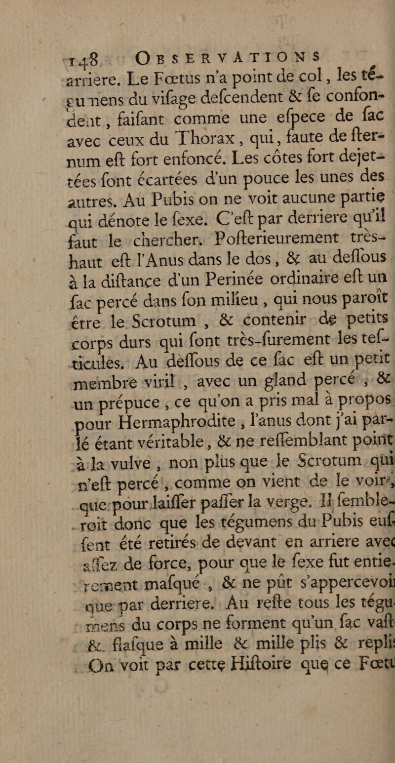 mar OBSERVATIONS arriere, Le Fœtus n’a point de col, les té- eu nens du vifage defcendent & fe confon- dent, faifant comme une efpece de fac avec ceux du Thorax, qui, pe de fter= num eft fort enfoncé. Les côtes fort dejet= tées font écartées d'un pouce les unes des autres. Au Pubis on ne voit aucune partie qui dénote le fexe. C'eft par derriere qu'il faut le chercher. Pofterieurement très- haut eft l'Anus dans le dos, & au deflous à la diftance d’un Perinée ordinaire eft un fac percé dans fon milieu , qui nous paroiït être le Scrotum , & contenir de petits corps durs qui font très-furement les tef- ticulés. Au dèflous de ce fac eft un petit. membre viril, avec un gland percé; 8e un prépuce , ce qu'on a pris mal à propos: pour Hermaphrodite , l'anus dont j'ai par= jé étant véritable, & ne reflemblant point la vulve, non plus que le Scrotum.qüi -weft percéi, comme on vient de le voir, _que-pour:laiffer pañer la verge. Ii femble- _reit donc que les tépumens du Pubis euf {ent été retirés de devant en arriere ave «Ter de force, pour que le fexe fut entie. ‘rement mafqué., & ne pût s’appercevoi que-par derriere. Au refte tous les tégu raens du corps ne forment qu’un fac vai - &. flafque à mille & mille plis & repli .-On voit par cette Hiftoire que ce Fœtt