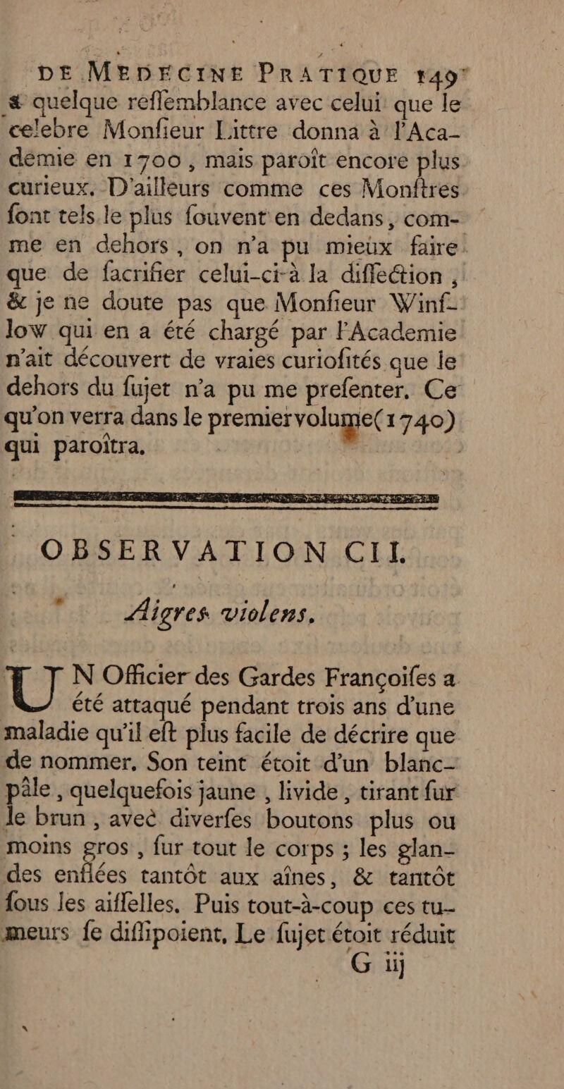 # quelque reffemblance avec celui: que le celebre Monfieur Littre donna à l'Aca- démie en 1700, mais paroît encore plus curieux. D'ailleurs comme ces Monitres font tels.le plus fouvent en dedans, com- me en dehors, on n’a pu mieux faire que de facrifier celui-ci-à la diffe&ion , & je ne doute pas que Monfieur Winf- low qui en a été chargé par FAcademie n'ait découvert de vraies curiofités que le dehors du fujet n’a pu me prefenter. Ce qu'on verra dans le premiervolume( 1740) qui paroïtra. à Aigres violens. U N Officier des Gardes Françoifes a | été attaqué pendant trois ans d’une maladie qu’il eft plus facile de décrire que de nommer, Son teint étoit d'un blanc- pâle , quelquefois jaune , livide , tirant fur Je brun , aveé diverfes boutons plus ou moins gros , fur tout le corps ; les glan- des enflées tantôt aux aînes, & tantôt fous les aiflelles, Puis tout-à-coup ces tu meurs fe difipoient, Le fujet étoit réduit G iij