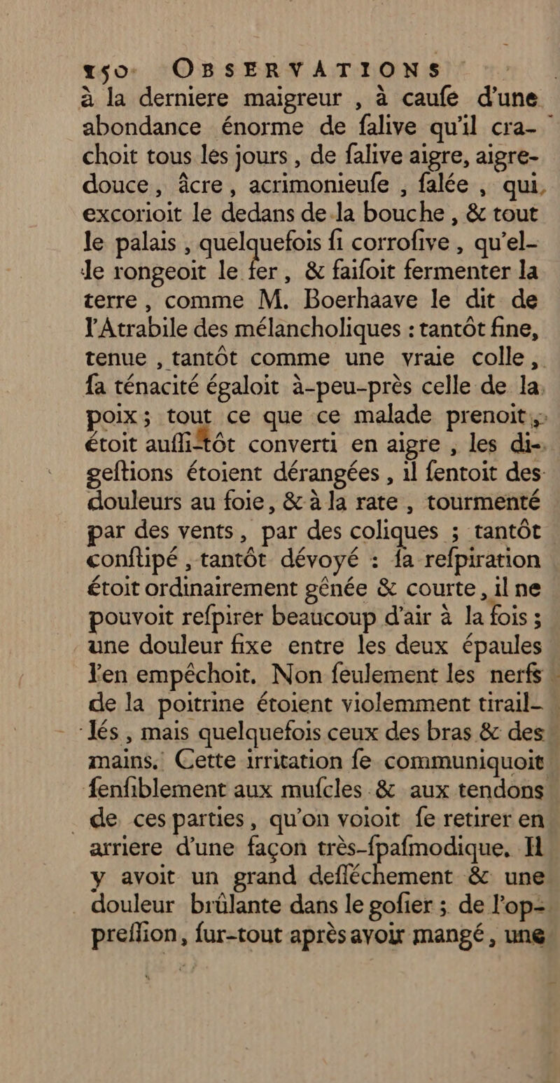 à la derniere maigreur , à caufe d’une abondance énorme de falive qu'il cra- choit tous les jours , de falive aigre, aigre- douce, âcre, acrimonieufe , falée , qui, excorioit le dedans dela bouche , & tout le palais , quelquefois fi corrofive , qu’el- le rongeoit lei , & faifoit fermenter la terre, comme M. Boerhaave le dit de l'Atrabile des mélancholiques : tantôt fine, tenue , tantôt comme une vraie colle, fa ténacité égaloit à-peu-près celle de la: poix; tout ce que ce malade prenoit: étoit auffiftôt converti en aigre , les di-. geltions étoient dérangées , 1l fentoit des: douleurs au foie, & à la rate , tourmenté par des vents, par des coliques ; tantôt conftipé , tantôt dévoyé : fa refpiration étoit ordinairement gênée & courte , il ne pouvoit refpirer beaucoup d'air à la fois ; une douleur fixe entre les deux épaules Yen empéchoit. Non feulement les nerfs » de la poitrine étoient violemment tirail- w ‘Jés , mais quelquefois ceux des bras & des mains. Cette irritation fe communiquoit fenfiblement aux mufcles & aux tendons _ de ces parties, qu’on voioit fe retirer en arriere d’une façon très-fpafmodique, Il y avoit un grand defléchement & une douleur brülante dans le gofier ; de l'op= preffion, fur-tout aprèsayoir mangé, une