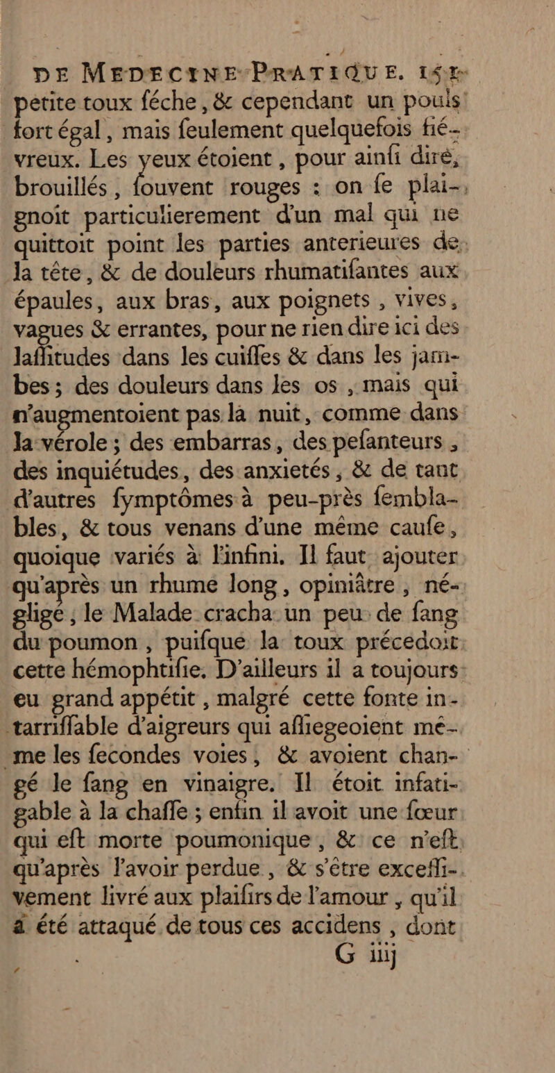 petite toux féche , &amp; cependant un pouls: fort égal, mais feulement quelquefois fié- vreux. Les yeux étoient , pour ainfi dire, brouillés , Énitent rouges : on fe plai-, gnoit particulierement d'un mal qu ne quittoit point les parties anterieures de, Ja tête, &amp; de douleurs rhumatifantes aux épaules, aux bras, aux poignets , vives, vagues &amp; errantes, pour ne rien dire ici des lafbtudes dans les cuifles &amp; dans les jam- bes; des douleurs dans les os , mais qui n'augmentoient pas là nuit, comme dans la-vérole ; des embarras, des pefanteurs , des inquiétudes, des anxietés, &amp; de tant d'autres fymptômes à peu-près fembla- bles, &amp; tous venans d’une même caufe, quoique variés à l'infini. Il faut ajouter qu'après un rhume long, opiniâtre , né- glige ; le Malade cracha: un peu de fang du poumon, puifque la: toux précedait cette hémophtifie. D'ailleurs il a toujours: eu grand appétit , malgré cette fonte in- tarriffable d’aigreurs qui afliegeoient mé- me les fecondes voies, &amp; avoient chan- gé le fang en vinaigre. Il étoit infati- gable à la chaffe ; enfin il avoit une fœur qui eft morte poumonique, &amp; ce n'eft. qu'après lavoir perdue , &amp; s'être excefli-. vement livré aux plaïifirs de l'amour , qu'il à été attaqué de tous ces accidens , dont G ii 4