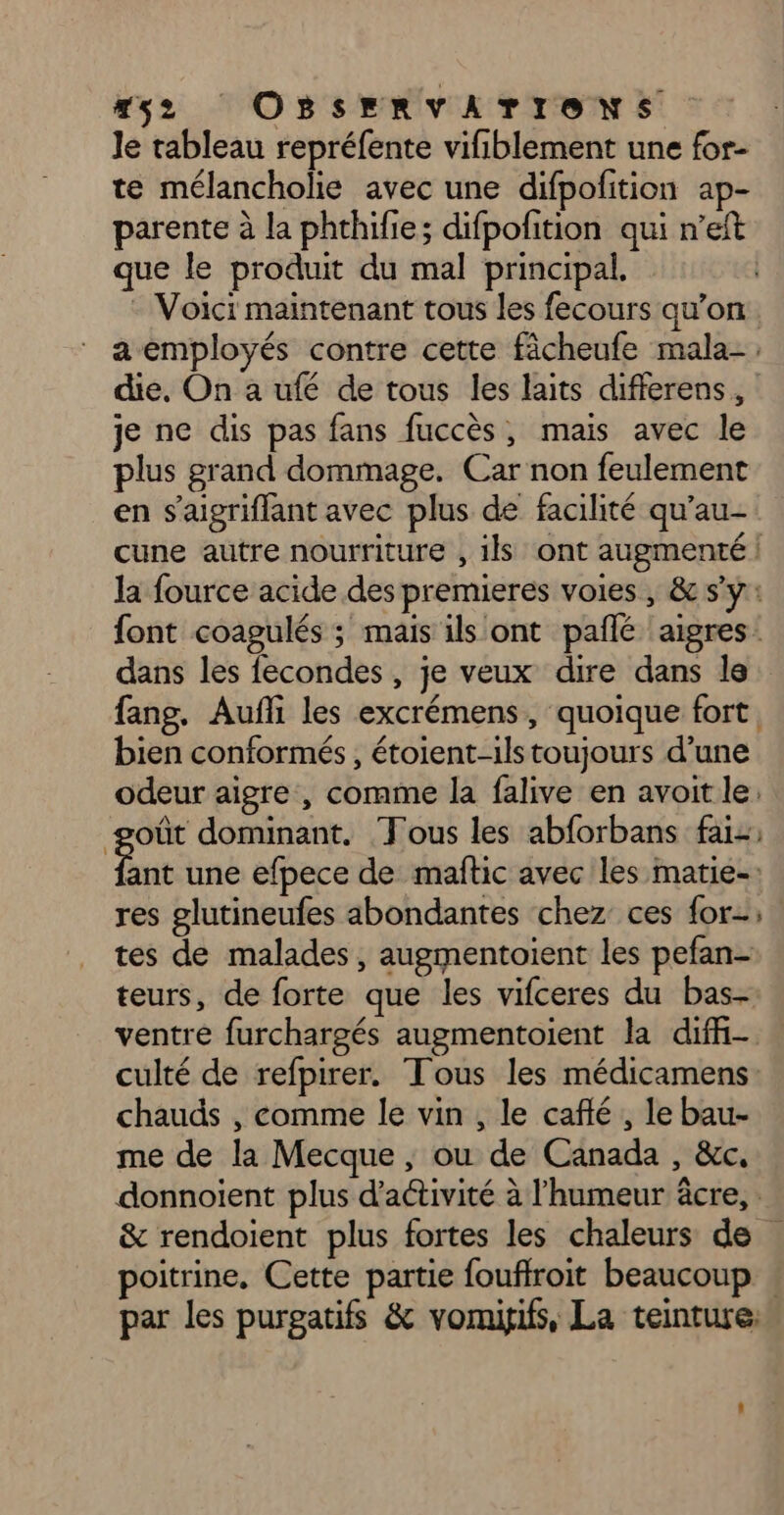 #52 OBSERVATIONS le tableau repréfente vifiblement une for- te mélancholie avec une difpofition ap- parente à la phthifie; difpofition qui n’eft que le produit du mal principal, - Voici maintenant tous les fecours qu’on a employés contre cette fâcheufe mala- die, On a ufé de tous les laits differens, je ne dis pas fans fuccès, mais avec le plus grand dommage. Car non feulement en s'aigriffant avec plus de facilité qu’au- cune autre nourriture , ils ont augmenté | la fource acide des premieres voies , & s'y: font coagulés ; mais ils ont pañé aigres: dans les fecondes , je veux dire dans le fang, Aufli les excrémens, quoique fort, bien conformés , étoient-ils toujours d’une odeur aigre , comme la falive en avoit le. goût dominant. ‘Fous les abforbans fai Fe une efpece de maftic avec les matie-: res glutineufes abondantes chez ces for; tes de malades, augmentoient les pefan- teurs, de forte que les vifceres du bas- ventre furchargés augmentoient la diffi- culté de refpirer. Tous les médicamens chauds , comme le vin , le café, le bau- me de la Mecque, ou de Canada , &c. donnoient plus d'activité à l'humeur âcre, : & rendoient plus fortes les chaleurs de poitrine, Cette partie fouflroit beaucoup . par les purgatifs & vomigifs, La teinture: