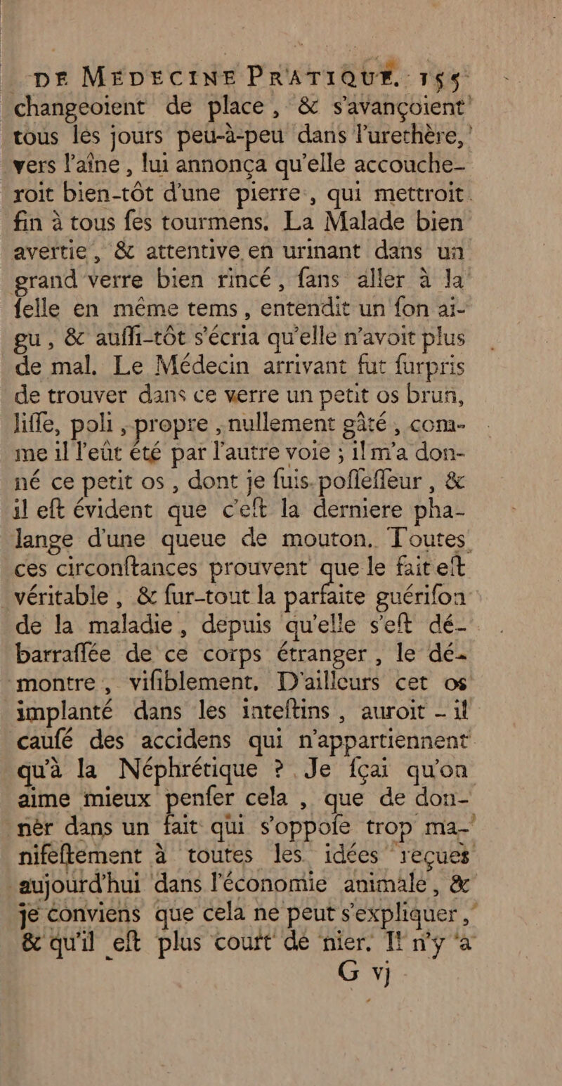 changeoïent de place, & s’avançoient tous lés jours peu-à-peu dans lurethère, vers l’aîne , lui annonça qu’elle accouche- roit bien-tôt d'une pierre, qui mettroit. fin à tous fes tourmens. La Malade bien avertie, & attentive en urinant dans ua grand verre bien rincé, fans aller à la {elle en même tems, entendit un fon aï- gu, & auffi-tôt s’'écria qu'elle n’avoit plus de mal. Le Médecin arrivant fut furpris de trouver dans ce verre un petit os brun, life, poli , propre , nullement gâté , com. me il l'eût été par l'autre voie ; il m’a don- né ce petit os, dont je fuis.pollefleur , & il eft évident que c’eft la derniere pha- lange d'une queue de mouton. Toutes ces circonftances prouvent que le fait eit véritable , & fur-tout la ne guérifon de la maladie, depuis qu’elle set dé- barraflée de ce corps étranger , le dé montre, vifiblement, D'ailleurs cet os implanté dans les inteftins, auroit - il caufé des accidens qui n’appartiennent qu'à la Néphrétique ? Je {çai qu'on aime mieux penfer cela , que de don- nèr dans un fait qi s’oppole trop ma-' nifeffement à toutes les idées reçues aujourd'hui dans l'économie animale, & je Conviens que cela ne peut s'expliquer ,” & qu'il eft plus couft dé nier, IE ny ‘a G y)