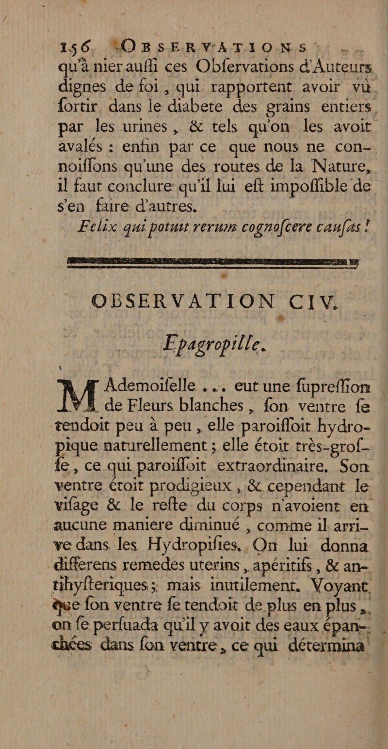 dignes de foi , qui rapportent avoir vu fortir. dans le diabete des grains entiers, par les urines, &amp; tels qu'on les avoit avalés : enfin par ce que nous ne con- noiflons qu'une des routes de la Nature, il faut conclure qu'il lui eft impoñible de s'en fure d'autres. Felix qui potuit rerum cognofcere caufxs ! Epagropille. 4 / M Ademoifelle . .. eut une fupreffion Ÿ5 de Fleurs blanches, fon ventre fe tendoit peu à peu , elle paroïfloit hydro- pique naturellement ; elle étoit très-grof- fe, ce qui paroïfloit extraordinaire. Son ventre étoit prodipieux ,,&amp; cependant le vifage &amp; le refte du corps n’avoient en ve dans les Hydropifies,, On lui donna differens remedes uterins, apéritifs , &amp; an- tihyfteriques ; mais inutilement. Voyant, ue fon ventre fe tendoit de plus en plus ,. on fe perfuada qu’il y avoit des eaux épan-- »