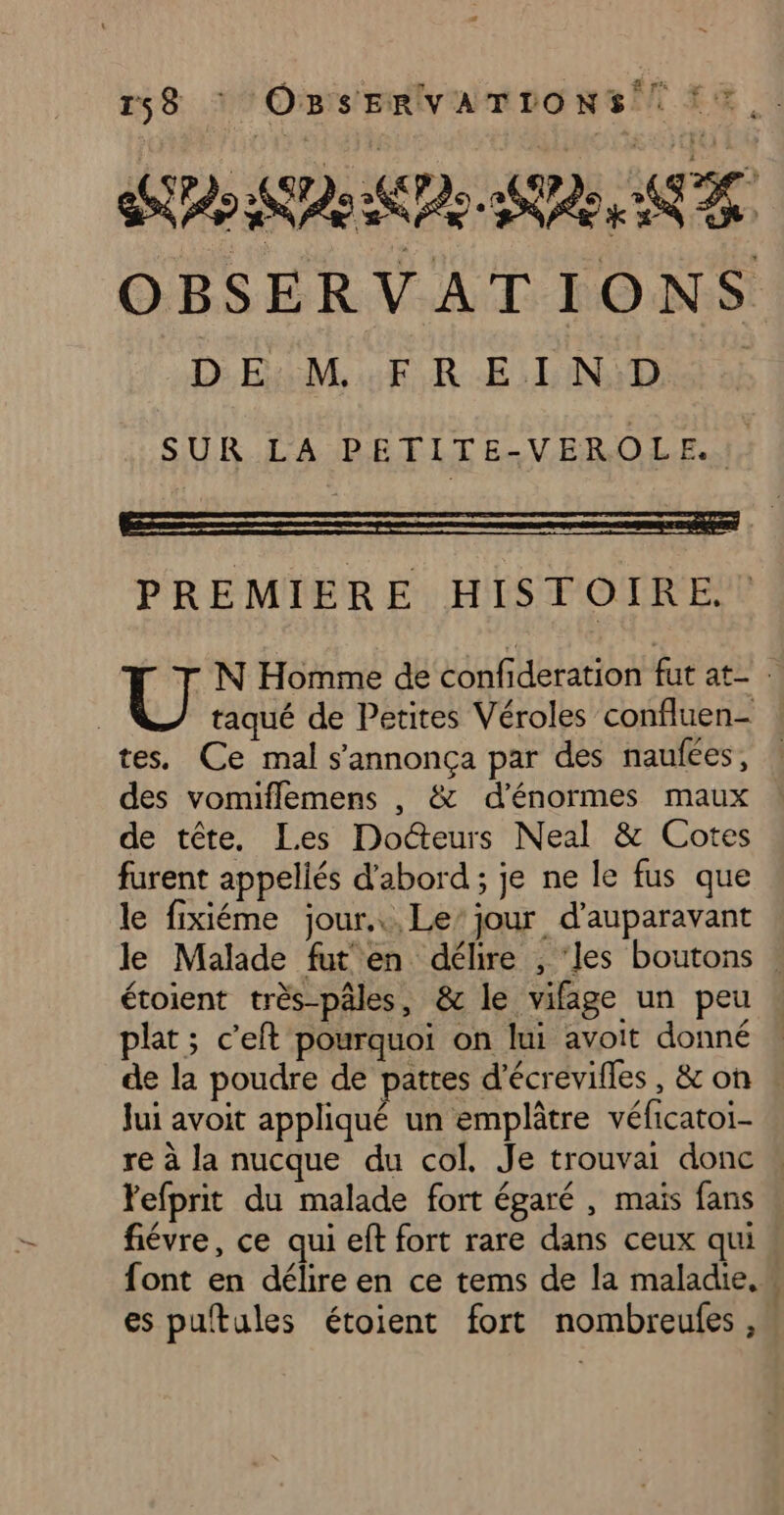 Fi DE M FREIND SUR LA PETITE-VEROLE.J, PREMIERE HISTOIRE. des vomiflemens , & d'énormes maux de tête, Les Docteurs Neal & Cotes furent appellés d'abord; je ne le fus que le fixiéme jour... Le’ jour d’auparavant Jui avoit appliqué un emplâtre véficatoi- Fefprit du malade fort égaré , mais fans fiévre, ce qui eft fort rare dans ceux qui font en délire en ce tems de la maladie,