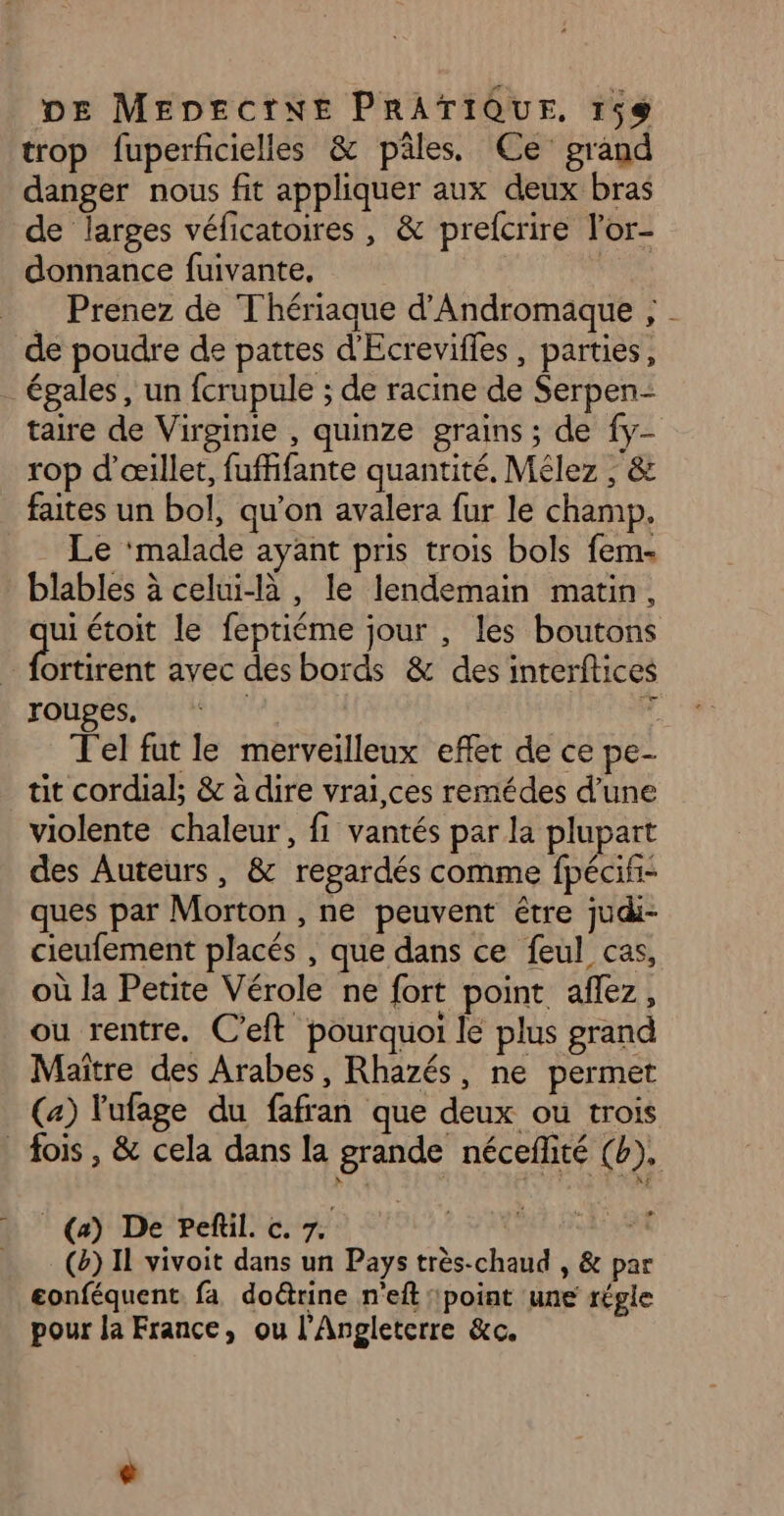 trop fuperficielles &amp; pâles. Ce grand danger nous fit appliquer aux deux bras de larges véficatoires , &amp; prefcrire l’or- donnance fuivante, __ Prenez de Thériaque d’Andromaque ; de poudre de pattes d'Ecrevifles, parties, . égales, un fcrupule ; de racine de Serpen- taire de Virginie , quinze grains ; de {y- rop d’œillet, fuffifante quantité, Mélez , &amp; faites un bol, qu'on avalera fur le champ. . Le ‘malade ayant pris trois bols fem- blables à celui-là , le lendemain matin, ui étoit le feptiéme jour , les boutons | ren avec des bords &amp; des interftices rouges, Lu 6 J'el fut le merveilleux effet de ce pe- uit cordial; &amp; à dire vrai,ces remédes d’une violente chaleur, fi vantés par la plupart des Auteurs, &amp; regardés comme fpécifi- ques par Morton , ne peuvent être judi- cieufement placés , que dans ce feul cas, où la Petite Vérole ne fort point aflez, ou rentre. C’eft pourquoi le plus grand Maître des Arabes, Rhazés, ne permet (a) lufage du fafran que deux ou trois _ fois, &amp; cela dans la grande néceflité (b). (a) De Peñil. c. 7. FR AURVCS (&amp;) Il vivoit dans un Pays très-chaud , &amp; par eonféquent. fa doctrine n'eft ‘point une régle pour la France, ou l'Angleterre &amp;c.