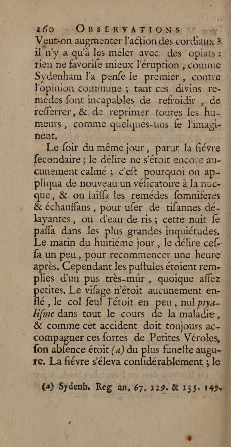 d: “&amp;60. + O5 E:RIY A TI O-NES: mat | Veut:on augmenter l’action des cordiaux 3 il n'y a qu'à les méler avec des opiats: rien ne favorife mieux l’éruption ; comme Sydenham l'a penfé le premier, contre : l'opinion commune ; tant ces divins re- médes font incapables de refroidir , de reflerrer, &amp;. de reprimer toutes les. hu- meurs, comme quelques-uns fe l'imagi- nent, | Le foir du même jour, parut la fiévre fecondaire ; le délire ne s'étoit encore au- cunement calme ; c’eft pourquoi on ap- pliqua de nouveau un véficatoire à la nuc- que, &amp; on laifla les remédes fomniferes &amp; échauffans, pour ufer de tifannes dé- layantes, ou d’eau de ris; cette nuit fe pañla dans les plus grandes inquiétudes, . Le matin du huitiéme jour, le délire cef- fa un peu, pour recommencer une heure après. Cependant les puftules étoient rem- plies d’un pus très-mur , quoique aflez petites. Le vifage n’étoit aucunement en- flé , le col feul l’étoit en peu, nul ptya- Hifime dans tout le cours de la maladie, | &amp; comme cet accident doit toujours ac- compagner ces fortes de Petites Véroles, fon abfence étoit (4) du plus funeite augu- re, La fiévre s'éleva confidérablement ; le £a) Sydenh, Reg AN; 67: 129, &amp; 13 ÿ+ 1490