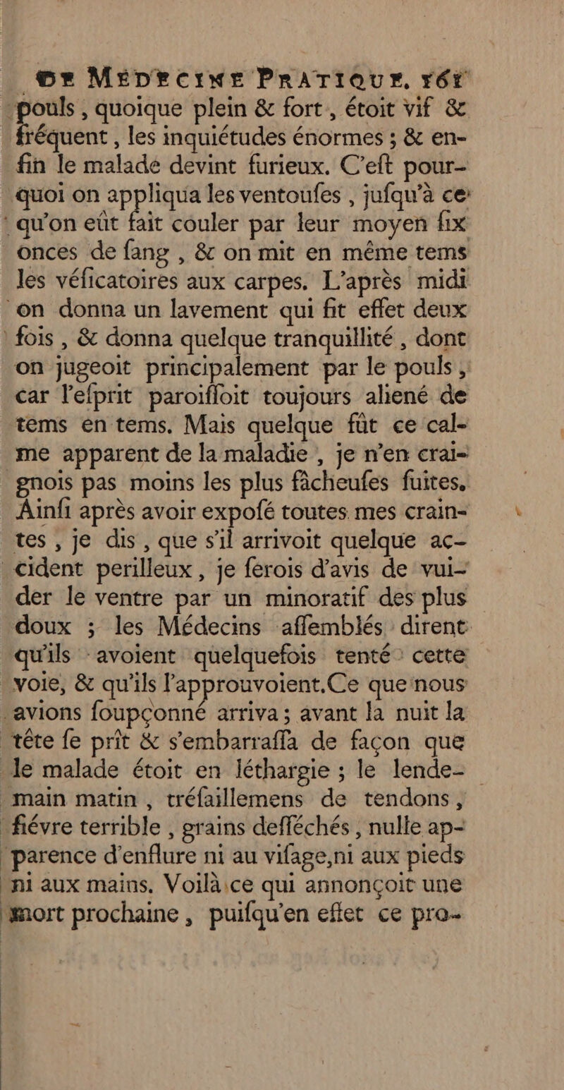 “pouls , quoique plein & fort, étoit vif & fréquent , les inquiétudes énormes ; & en- fin le malade devint furieux. C’eft pour- quoi on appliqua les ventoufes , jufqu’à ce: : qu'on eût fait couler par leur moyen fix onces de fang , & on mit en même tems les véficatoires aux carpes. L'après midi on donna un lavement qui fit effet deux fois , & donna quelque tranquillité , dont on jugeoit principalement par le pouls, car l'efprit paroifloit toujours aliené de tems en terms, Mais quelque füt ce cal- me apparent de la maladie , je n’en cral- gnois pas moins les plus fâcheufes fuites. Ainfi après avoir expofé toutes mes crain- tes , je dis , que s’il arrivoit quelque ac- _cident perilleux , je ferois d'avis de vui- der le ventre par un minoratif des plus doux ; les Médecins afflemblés dirent qu'ils ‘avoient quelquefois tenté: cette voie, & qu'ils lapprouvoient.Ce que nous ‘avions foupçonné arriva ; avant la nuit la tête fe prit & s'embarraffa de façon que le malade étoit en léthargie ; le lende- main matin, tréfaillemens de tendons, fiévre terrible , grains defféchés , nulle ap- |parence d’enflure ni au vifage,ni aux pieds ni aux mains. Voiläice qui annonçoit une mort prochaine, puifqu'en eflet ce pro-