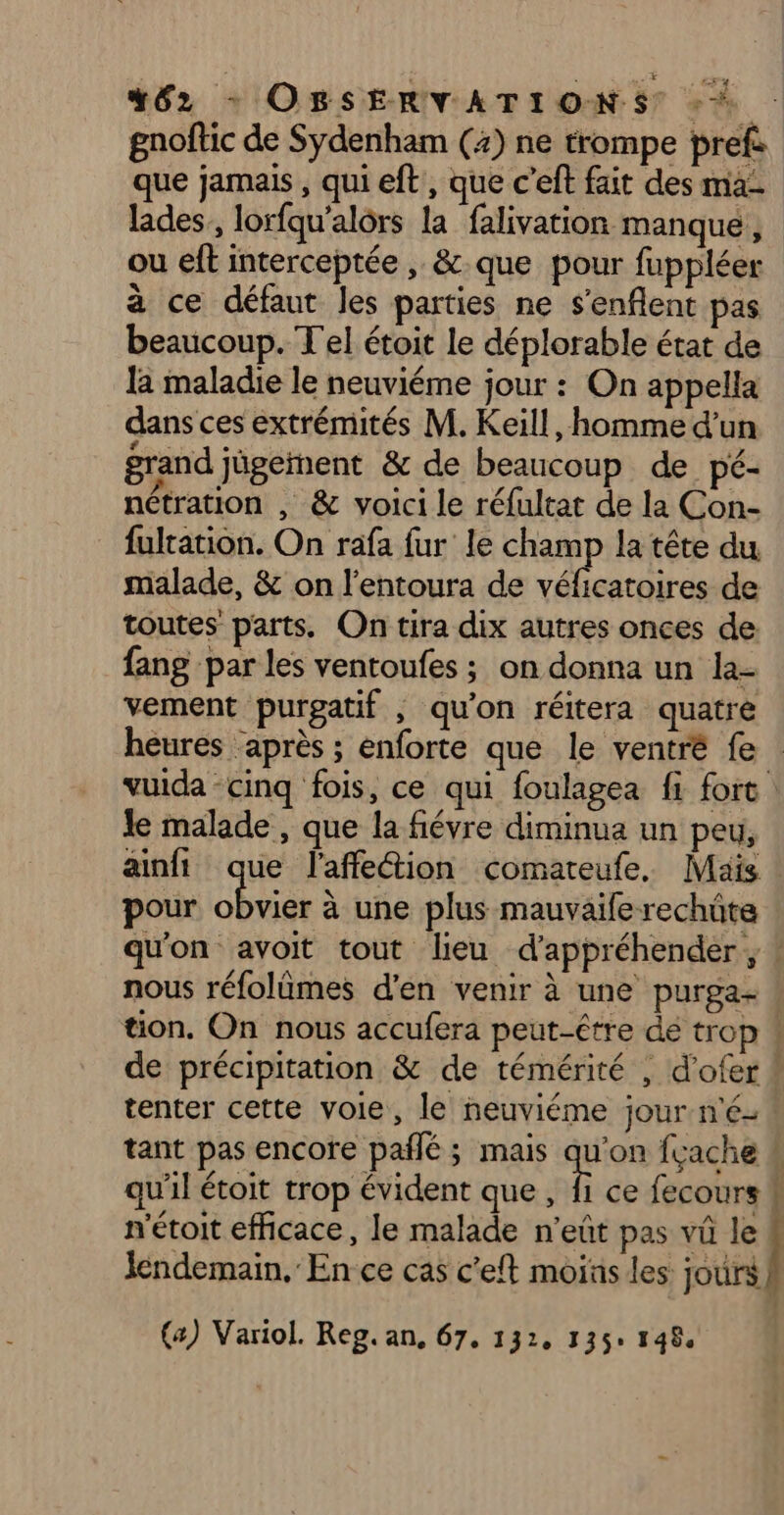 462 + OBSERVATIONS À gnoftic de Sydenham (4) ne trompe pref: que jamais, qui eft, que c’eft fait des ma- lades,, lorfqu'alôrs la falivation manque, ou eft interceptée , &amp; que pour fuppléer à ce défaut les parties ne s'enflent pas beaucoup. T'el étoit le déplorable état de la maladie le neuviéme jour : On appella dans ces extrémités M. Keill, homme d'un grand jûgement &amp; de beaucoup de pé- nétration , &amp; voici le réfultat de la Con- fultation. On rafa fur le champ la tête du malade, &amp; on l'entoura de véficatoires de toutes parts. On tira dix autres onces de fang par les ventoufes ; on donna un la- vement purgatif , qu'on réitera quatre heures après ; enforte que le ventré fe vuida -cinq fois, ce qui foulagea fi fort Je malade , que la fiévre diminua un peu, ainfi que l'affeion comateufe. Mais pour Ru à une plus mauvaife rechüte qu'on avoit tout lieu d'appréhender À nous réfolämes d'en venir à une purga- : tion. On nous accufera peut-être de trop ! de précipitation &amp; de témérité , d’ofer ! tenter cette voie, le neuviéme jour né: tant pas encore pañlé; mais Li fçache # qu'il étoit trop évident que, fi ce fecours k n'étoit efficace, le malade n'eût pas vû le # lendemain, En ce cas c’eft moias les jours | (4) Variol. Reg. an, 67, 132, 135: 1484
