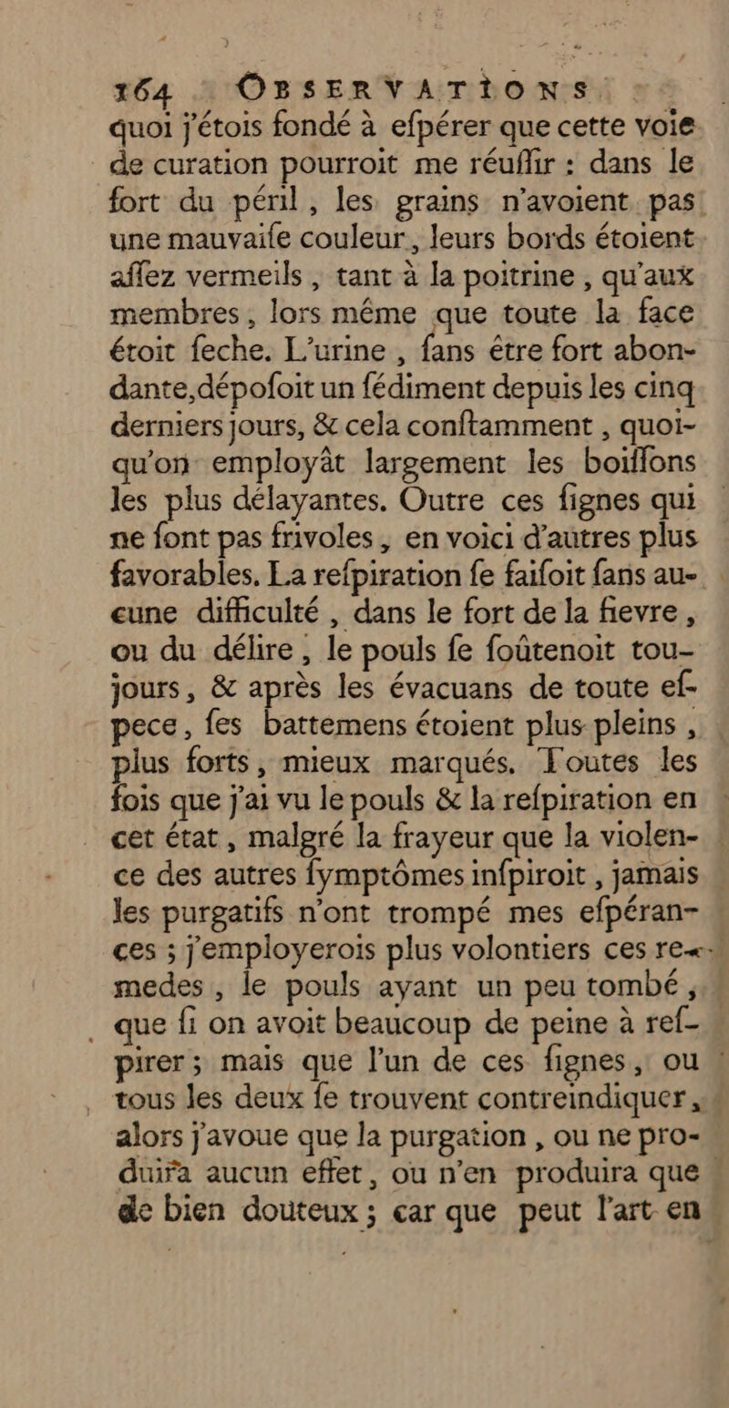 quoi j'étois fondé à efpérer que cette voie de curation pourroit me réuflir : dans le fort du péril, les prains n’avoient pas. une mauvaile couleur, leurs bords étoient affez vermeils , tant à la poitrine , qu'aux membres, lors même que toute la face étoit feche. L’urine , fans être fort abon- dante,dépofoit un fédiment depuis les cinq derniers jours, &amp; cela conftamment , quoi- qu'on employât largement les boiflons les plus délayantes. Outre ces fignes qui ne font pas frivoles, en voici d’autres plus favorables. La refpiration fe faifoit fans au- eune difficulté , dans le fort de la fievre, ou du délire , le pouls fe foutenoit tou- jours, &amp; après les évacuans de toute ef- pece, fes battemens étoient plus pleins , . plus forts, mieux marqués. ‘Foutes les fois que j'ai vu le pouls &amp; la refpiration en cet état, malgré la frayeur que la violen- ce des autres fymptômes infpiroit , jamais les purgatifs n’ont trompé mes efpéran- ces ; jemployerois plus volontiers ces re« medes , le pouls ayant un peu tombé, . que fi on avoit beaucoup de peine à ref- w pirer; mais que l’un de ces fignes, ou | tous les deux fe trouvent contreindiquer . alors j'avoue que la purgation , ou ne pro- duira aucun effet, ou n’en produira que . de bien douteux ; car que peut l'art en«