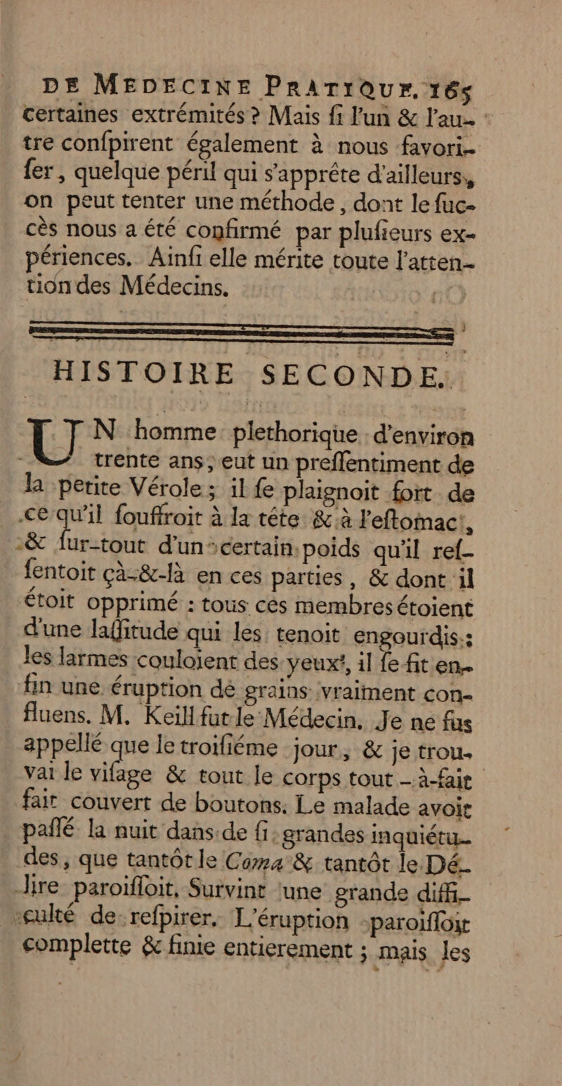 certaines extrémités ? Mais f l'un & l'au- tre confpirent également à nous favori fer , quelque péril qui s'apprête d'ailleurs, on peut tenter une méthode, dont le fuc- cès nous a été confirmé par plufieurs ex- périences. Ainfi elle mérite toute l’atten tion des Médecins. | } HISTOIRE SECONDE. U N homme plethorique. d'environ trente ans, eut un preflentiment de la perite Vérole ; il fe plaignoit fort de €e-qu'il fouffroit à la tête. & à l'eftomact, 2& fur-tout d’un: certain,poids quil ref fentoit çà-&-là en ces parties, & dont il étoit opprimé : tous cès membres étoient d'une laffitude qui les tenoit engourdis:: les larmes couloient des yeuxt, il fe fit en.. fin une éruption dé grains: vralinent con- fluens. M. Keïllfutle Médecin, Je ne fus appellé que le troifiéme jour, & je trou. vai le su & tout le corps tout - à-faie fair couvert de boutons, Le malade avoit pañlé la nuit dans.de fi; grandes inquiétu. des, que tantôt le Coma & tantôt le Dé ire paroifloit, Survint ‘une grande diff *culté de: refpirer, L'éruption -paroifloir complette & finie entierement ; mais les