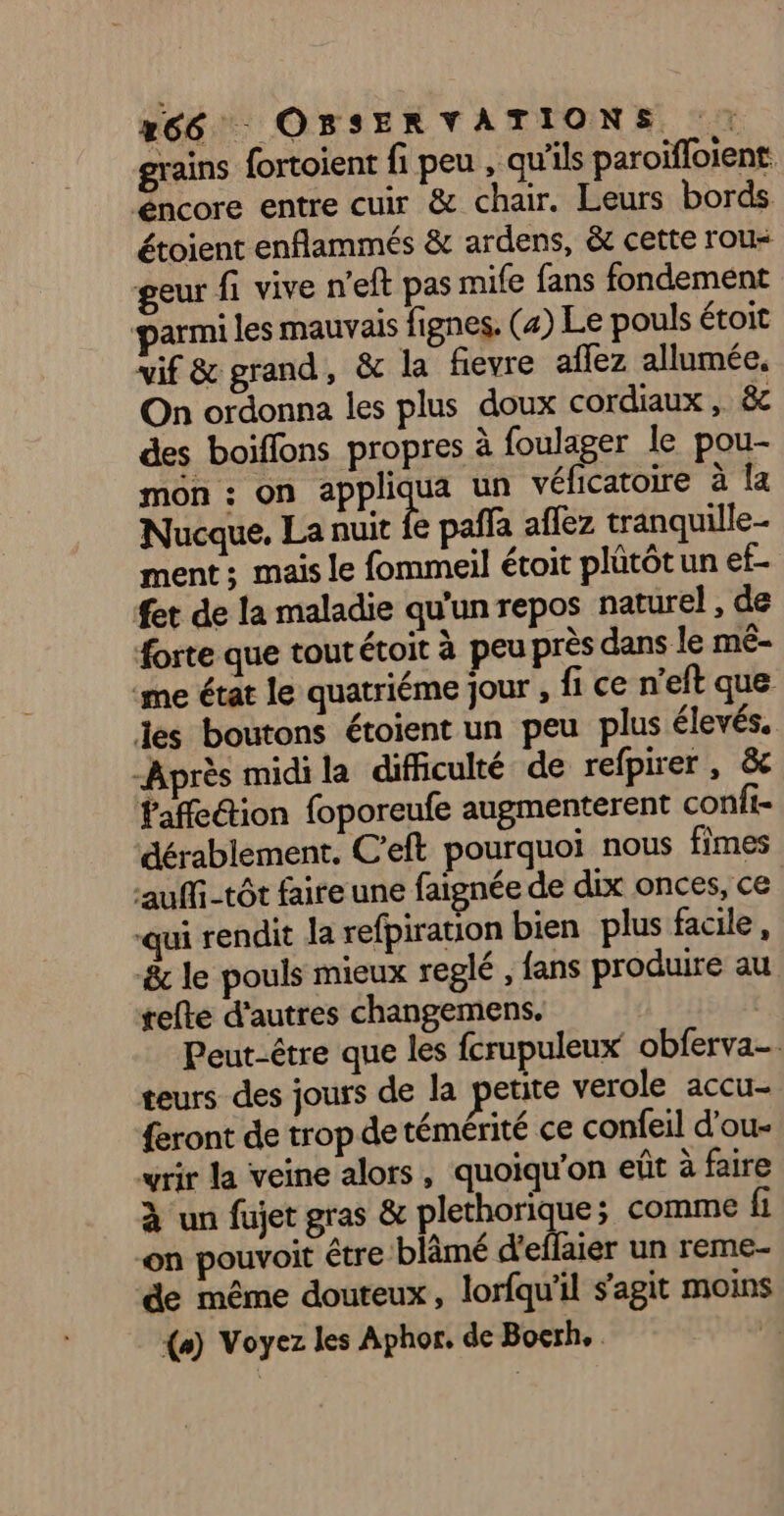 x66 OBSERVATIONS. : grains fortoient fi peu , qu'ils paroïfloient éncore entre cuir & chair. Leurs bords étoient enflammés & ardens, & cette rou« geur fi vive n'eft pas mife fans fondement armi les mauvais fignes. (4) Le pouls étoit vif & grand, & la fievre aflez allumée. On ordonna les plus doux cordiaux , 8 des boiffons propres à foulager le pou- mon : on appliqua un véficatoire à la Nucque, La nuit fe pañla affez tranquille ment; mais le fommeil étoit plütôt un ef- fet de la maladie qu'un repos naturel , de forte que tout étoit à peu près dans le mé- ‘me état le quatriéme jour , fi ce n’eft que les boutons étoient un peu plus élevés. -Après midi la difiiculté de refpirer , &c Faffe@tion foporeufe augmenterent conii- dérablement. C'eft pourquoi nous fimes auffi-tôt faire une faignée de dix onces, ce qui rendit la refpiration bien plus facile, &c le pouls mieux replé , fans produire au tefte d’autres changemens. Peut-être que les fcrupuleux obferva- teurs des jours de la petite verole accu- {eront de trop de témérité ce confeil d'ou- wrir la veine alors, quoiqu'on eût à faire à un fujet gras & plethorique; comme fi on pouvoit être blâmé d'effaier un reme- de même douteux, lorfqu'il s'agit moins (+) Voyez les Aphor, de Bocrh. d