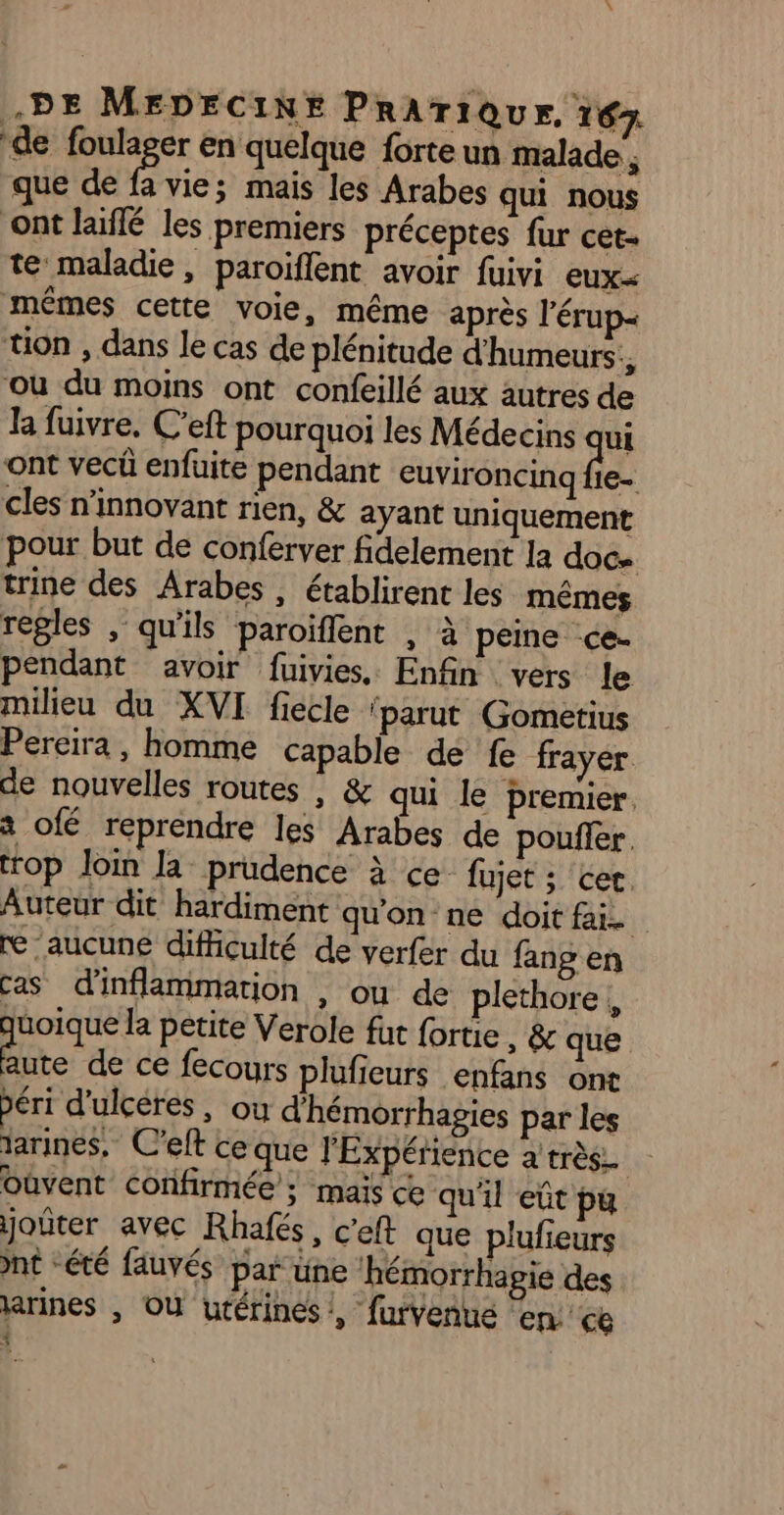 de foulager en quelque forte un malade ; que de vie; mais les Arabes qui nous ont laïflé les premiers préceptes fur cet- te maladie, paroiflent avoir fuivi eux=< mêmes cette voie, même après l’érup- ton , dans le cas de plénitude d'humeurs:, où du moins ont confeillé aux autres de la fuivre. C’eft pourquoi les Médecins qui ont vecû enfuite pendant euvironcinq Fr cles n’innovant rien, &amp; ayant uniquement pour but de conferver fidelement la doc trine des Arabes , établirent les mêmes regles , qu'ils paroiflent , à peine -ce- pendant avoir fuivies, Enfin vers le milieu du XVI fiecle ‘parut Gometius Pereira, homme capable de fe frayer de nouvelles routes ; &amp; qui le premier. à ofé reprendre les Arabes de pouller. trop loin Ja prudence à ce fujet ; cer. Auteur dit hardiment qu'on ne doit fai re ‘aucune difficulté de verfer du fang en cas d'inflammation , ou de plethore | quoique la petite Verole fut fortie , &amp; que “M de ce fecours plufieurs enfans ont péri d'ulceres , ou d'hémorrhagies par les jarines, C'eft ce que l'Expérience a très Oùvent confirmée ; mais ce qu'il eût pu joter avec Rhafés, c'eft que plufieurs nt “été fauvés par üne ‘hémorrhagie des arines , OÙ utérines !, furvenue en ce 4
