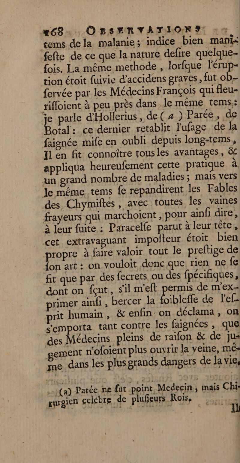 #68... OBSERVATIONS: : > tems dela malanie; indice bien mani fefte de ce que la nature defire quelque- fois. La même methode , lorfque l'érup- tion étoit fuivie d’accidens graves, fut ob- fervée par les Médecins François qui fleu- rifloient à peu près dans. le même tems.: je parle d'Hollerius, de ( # ) Parée, de Botal: ce dernier retablit l'ufage de la {signée mife en oubli depuis long-tems, Il en fit connoître tousles avantages, ëc appliqua heureufement cette pratique à. un grand nombre de maladies ; mais vers Je même tems fe repandirent les Fables des. Chymiftes, avec toutes les vaines frayeurs qui marchoient , pour ainf dire, à leur fuite : Paracelfe parut à leur tête, cet extravaguant impoiteur étoit. bien propre à faire valoir tout le preftige de on art : on vouloit donc que rien ne fe fit que par des fecrets, ou des fpécifiques, dont on fçut, sl n'eft permis de m’ex- primer aindi , bercer la Éibicffe de lef- it humain, &amp; enfin: on déclama , on s'emporta tant contre les faignées , que des Médecins pleins de raïfon &amp; de jus gement n'ofoient plus ouvrir Ja veine, mé me dass les plus grands dangers de Ja vie, Le (a) Parée. ne fut point, Medecin | mais Chi: rugien celebre de plufieurs Rois, 3 at à £ 4 “ + - ‘ ñ  À