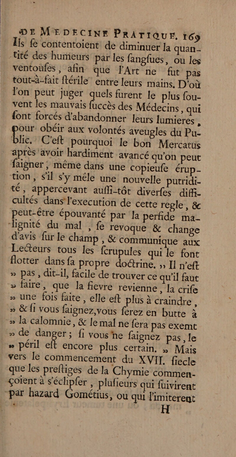 Lis fe contentoient de diminuer la quan - ventoufés , afin que l'Art ne fut pas tout-à-fait ftérile entre leurs mains, D’où l'on peut juger quels furent le plus fou- vent les mauvais féces des Médecins, qui {ont forcés d'abandonner leurs lumieres , our: obéir aux volontés aveugles du Pu- Bic. C'eft pourquoi le bon Mercatus après avoir hardiment avancé qu'on peut faigner ; même dans une copieufe érup- té, appercevant aufli-tôt diverfes diff. cultés dans l'execution de cette regle , &amp; peut-être épouvanté par la perfide ma- d'avis fur le champ , &amp; communique aux Lecteurs tous les fcrupules qui le font flotter dans fa propre doctrine, ;, Il n’eft » pas, dit-il, facile de trouver ce qu'il faut » faire, que la fievré revienne , R crife » une fois faite, elle eft plus à craindre, » &amp; {1 vous faignez, vous ferez en butte à » la calomnie, &amp; le mal ne fera pas exemt » de danger; fi vous'ne faignez pas, le » péril À encore plus certain, » Mais vers le Commencement du XVII. fiecle que les prefliges de la Chymie commen. çoïent à s'échpfer , plufieurs qui fuivirent