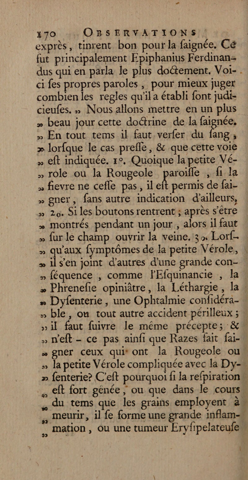 ie: OBSERVATIONS exprès, tinrent bon pour la faignée, Cé fut principalement Epiphanius Ferdinan= dus qui en parla le plus doctement. Voi- . ci fes propres paroles , pour mieux juger combien les regles qu'il a établi font judi- cieufes. » Nous allons mettre en un plus » beau jour cette doctrine de la faignée, » En tout tems 1l faut verfer du ue i + lorfque le cas prefle, & que cette voie » eft indiquée. 1°. Quoique la petite Vé- , role où la Rougeole paroïfle , fi la » fievre ne cefle pas, il * permis de fai- » gner, fans autre indication d'ailleurs, » 29. Si les boutons rentrent ; après s'être » montrés pendant un jour, alors il faut » fur le champ ouvrir la veine.:3 Lorf. » qu'aux fymptômes de la petite Vérole, : + il s'en joint d’autres d’une grande con- » féquence , comme FEfquinancie , la * Phrenefie opiniâtre, la Léthargie, la * Dyfenterie, une Ophtalmie confidéra- » ble, ou tout autre accident périlleux ; »il faut fuivre le même précepte; & » n'eft - ce pas ainfi que Razes fait fai- * gner ceux qui ont la Rougeole ou : la petite Vérole compliquée avec la Dy- » fenterie? C'eft pourquoi fi la refpiration” . eft fort génée, ou que dans le cours du tems que les grains employent à , meurir, il fe forme une grande inflam- ,, mation, Où une tumeur Ervyfipelateufe À
