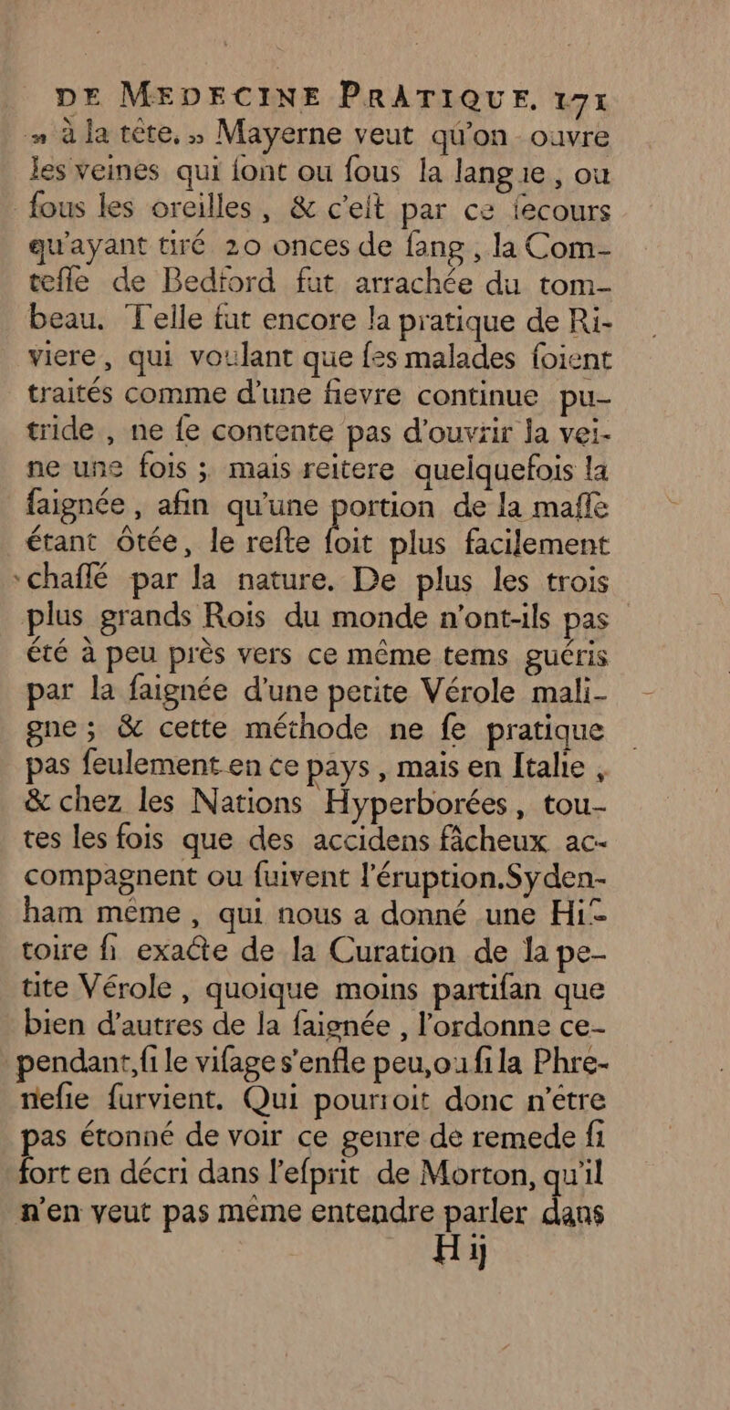 à la tête,» Mayerne veut qu'on ouvre les veines qui font ou fous la langie, ou fous les oreilles, & c'eit par ce fecours qu'ayant tiré 20 onces de fang , la Com- tefle de Bedford fut arrachée du tom- beau. Telle fut encore la pratique de Ri- vire, qui voulant que fes malades foient traités comme d’une fievre continue pu- tride , ne fe contente pas d'ouvrir la vei- ne une fois ;: mais reitere quelquefois la faignée , afin qu’une portion de la mafle étant ôtée, le refte bi plus facilement °chaffé par la nature. De plus les trois plus grands Rois du monde n'ont-1ls pas été à peu près vers ce même tems guéris par la faignée d'une petite Vérole mali- gne ; & cette méthode ne fe pratique pas feulement en ce pays, mais en Îtahe , & chez les Nations Hyperborées, tou- tes les fois que des accidens fâcheux ac- compagnent ou fuivent l'éruption.Syden- ham même, qui nous a donné une Hi toire fi exacte de la Curation de la pe- tite Vérole , quoique moins partifan que bien d’autres de la faignée , l’ordonne ce- pendant, fi le vifage s'enfle peu,oufila Phre- nefie furvient. Qui pourroit donc n'étre pas étonné de voir ce genre de remede fi fort en décri dans l'efprit de Morton, qu'il n'en veut pas même entendre parler dans Hi