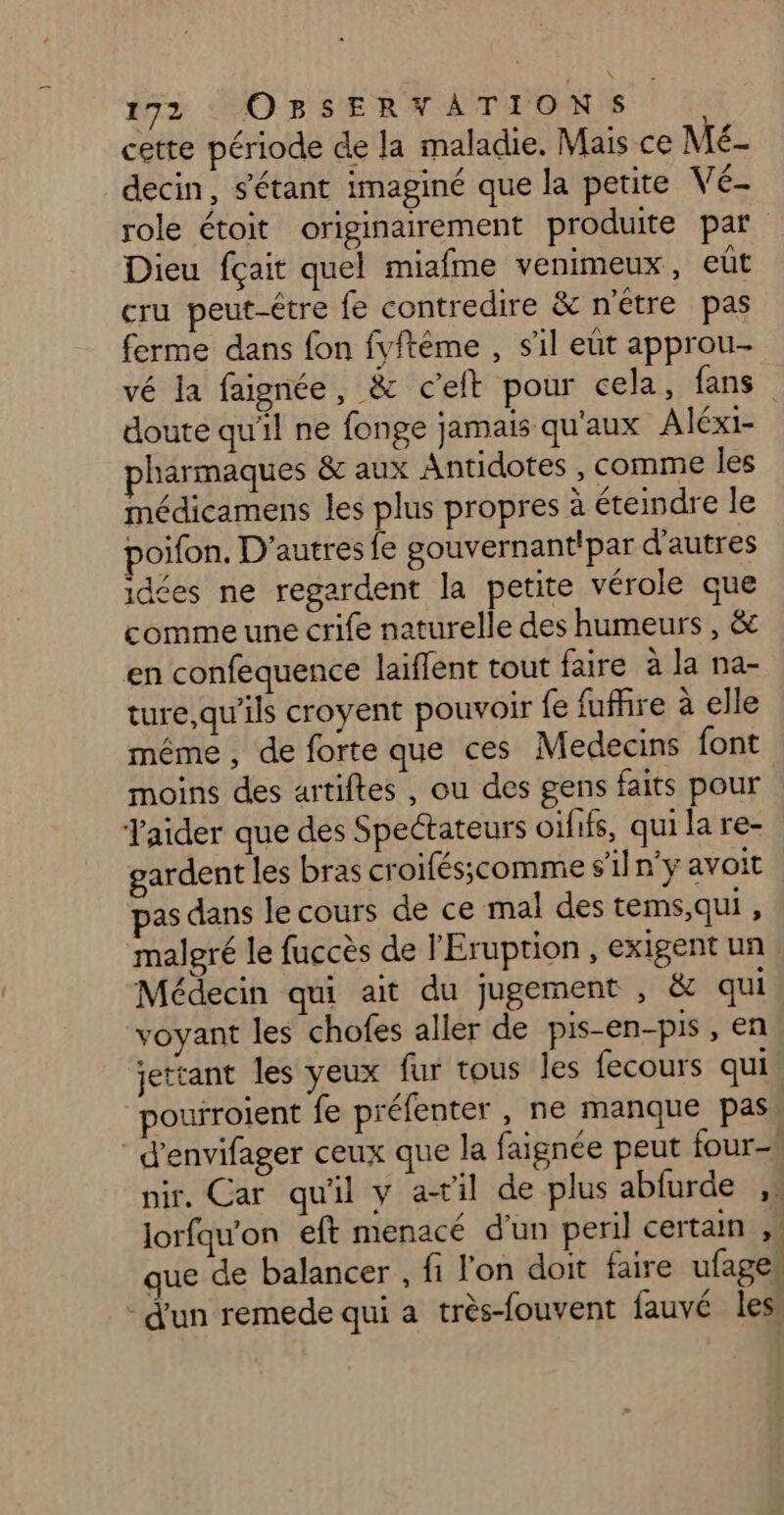 cette période de la maladie. Mais ce Mé- decin, s'étant imaginé que la petite V é- role étoit originairement produite par Dieu fçait quel miafme venimeux, eût cru peut-étre fe contredire &amp; n'être pas ferme dans fon fyftème , sil eût approu- vé la faignée, &amp; c’elt pour cela, fans doute qu'il ne fonge jamais qu'aux Aléxi- pharmaques &amp;c aux Antidotes , comme les médicamens les plus propres à éteindre le poifon. D'autres fe gouvernantipar d'autres idées ne regardent la petite vérole que comme une crife naturelle des humeurs , &amp; en confequence laiflent tout faire à la na- ture,qu’ils croyent pouvoir {e fufire à elle même , de forte que ces Medecins font moins des artiftes , ou des gens faits pour Taider que des Spectateurs oififs, qui la re- gardent les bras croifésscomme s'il n'y avoit pas dans le cours de ce mal des tems,qui , malgré le fuccès de l'Eruption , exigent un Médecin qui ait du jugement , &amp; qui voyant les chofes aller de pis-en-pis , en jettant les yeux fur tous les fecours qui pourroient fe préfenter , ne manque pas d’envifager ceux que la faignée peut four nir. Car qu'il y ail de plus abfurde ,. Jorfqu'on eft menacé d’un peril certain ,. que de balancer , fi l'on doit faire ufages - d'un remede qui a très-fouvent fauvé les.