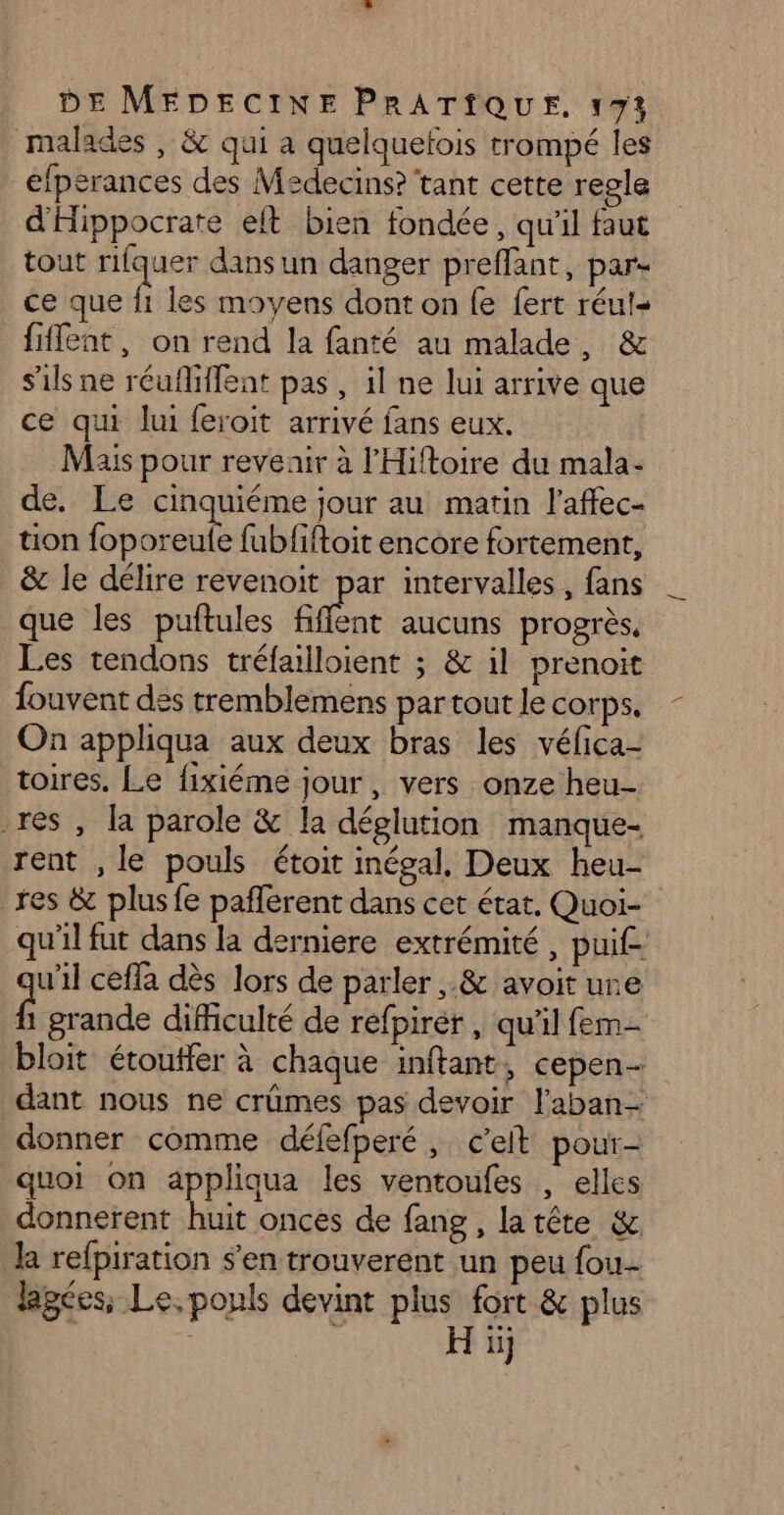 malades , &amp; qui à quelquelois trompé les efperances des Medecins? tant cette regle d'Hippocrate elt bien fondée, qu'il faut tout rifquer dans un danger preffant, par- ce que Î les moyens dont on {e fert réuts fiffent, on rend la fanté au malade, &amp; s'ils ne réufhiffent pas , il ne lui arrive que ce qui lui feroit arrivé fans eux. Mais pour revenir à l'Hiftoire du mala- de. Le cinquiéme jour au matin l'affec- tion foporeule fubfiftoit encore fortement, &amp; le délire revenoit par intervalles , fans que les puftules fiffent aucuns progrès, Les tendons tréfailloient ; &amp; il prenoit fouvent des tremblemens par tout le corps. On appliqua aux deux bras les véfica- toires. Le fixiéme jour, vers onze heu- res, la parole &amp; la déglution manque- rent , le pouls étoit inégal, Deux heu- res &amp; plus fe paflerent dans cet état. Quoi- qu'il fut dans la derniere extrémité, puif- u'il ceffa dès lors de parler ,.&amp; avoit ure £ grande dificulté de refpirér, qu'il fem- bloit étoutfer à chaque inftant, cepen- dant nous ne crûmes pas devoir l’aban- donner comme défefperé, c'eit pour- quoi on appliqua les ventoufes , elles donnerent huit onces de fang , latte &amp; ka refpiration s’en trouverent un peu fou lpées, Le, pouls devint plus fort &amp; plus | H ïj