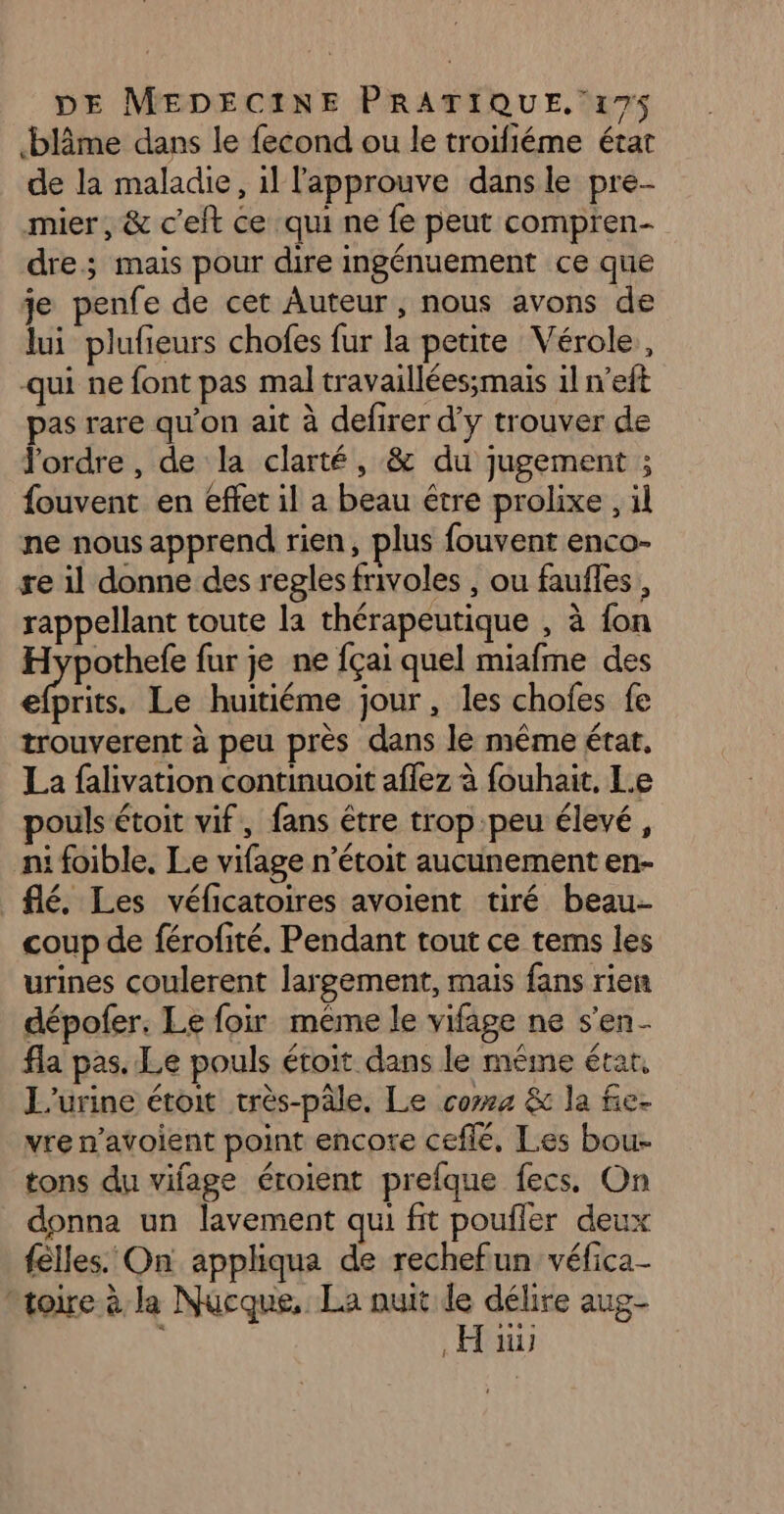 blâme dans le fecond ou le troïfiéme état de la maladie, 1l l'approuve dans le pre mier, &amp; c'eft ce qui ne fe peut compren- dre; mais pour dire ingénuement ce que 1e penfe de cet Auteur, nous avons de ui plufieurs chofes fur la petite Vérole, qui ne font pas mal travaillées;mais il n’eft pas rare qu’on ait à defirer d'y trouver de J'ordre , de la clarté, &amp; du jugement ; fouvent en effet il a beau être prolixe , il ne nous apprend rien, plus fouvent enco- re 1l donne des reglesfrivoles , ou faufles, rappellant toute la thérapeutique , à fon A ES fur je ne fçai quel miafme des efprits. Le huitiéme jour, les chofes fe trouverent à peu près dans le même état, La falivation continuoit afez à fouhait, Le pouls étoit vif, fans être trop peu élevé, ni foible, Le vifage n’étoit aucunement en- _flé. Les véficatoires avoient tiré beau coup de férofité. Pendant tout ce tems les urines coulerent largement, mais fans rien dépofer. Le foir même le vifage ne s'en. fla pas. Le pouls étoit dans le méme étar. L'urine étoit très-pâle. Le coms &amp; la fe. vre n’avoient point encore cefle, Les bou- tons du vifage éroient prefque fecs. On donna un lavement qui fit poufler deux felles. On appliqua de rechefun véfica- toire à la Nucque, La nuit le délire aug- . Hi