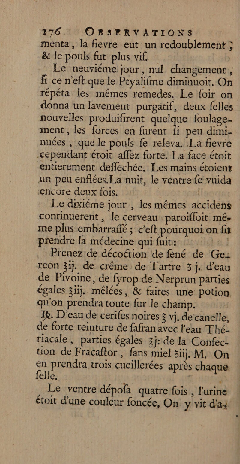 menta , la fievre eut un redoublement ; &amp; le pouls fut plus vif Le neuviéme jour, nul changement ; fr ce n’eft que le Ptyalifme diminuoit, On répéta les mêmes remedes. Le foir on donna un lavement purgatif, deux felles nouvelles produifirent quelque foulage- ment , les forces en furent fi peu dimi- nuées , : que le pouls fe releva. La fievre cependant étoit affez forte, La face étoit entierement deflechée, Les mains étoient un peu enflées.La nuit, le ventre fe vuida ‘encore deux fois. | | Le dixiéme jour , les mêmes accidens continuerent , le cerveau paroïfloit mé: me plus embarraflé ; c’eft pourquoi on fit prendre la médecine qui fuit: Prenez de décoction de fené de Ge: reon 33. de crême de Tartre 3 j. d’eau de Pivoine, de fyrop de Nerprun parties égales 3iij. mélées, &amp; faites une potion qu'on prendra toute fur le champ. Re. D'eau de cerifes noires 3 vj. de canelle, de forte teinture de fafran avec l'eau Thé- riacale, parties égales 3j: de la Confec- uüon de Fracaftor, fans miel si, M. On en prendra trois cueillerées après chaque felle, : Le ventre dépofa quatre fois , l'urine étoit d’une couleur foncée, On y vit das