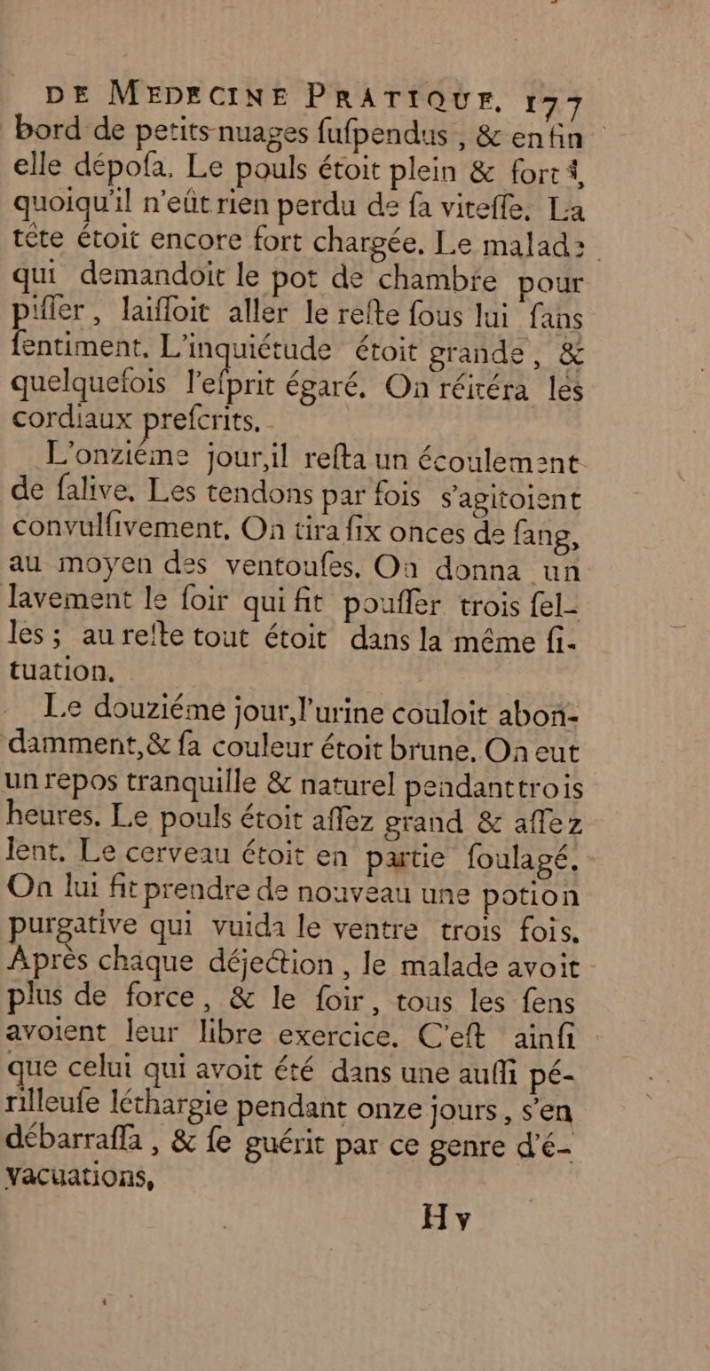 bord de petits nuages fufpendus , &amp; enfin elle dépofa. Le pouls étoit plein &amp; fort 1, quoiqu'il n'eût rien perdu de fa viteffe, La tête étoit encore fort chargée, Le malad: qui demandoit le pot de chambre pour pifler, laïfloit aller le refte fous lui fans fentiment, L'inquiétude étoit grande, &amp; quelquefois l’efprit égaré, On réitéra les cordiaux prefcrits. L'onziéme jour,il refta un écoulem:nt de falive, Les tendons par fois s'agitoient convulfivement, On tira fix onces de fang, au moyen des ventoufes, On donna un Javement le foir quifit poufler trois {el- les ; au refte tout étoit dans la même fi- tuation. Le douziéme jour, l'urine couloit abon- damment,&amp; fa couleur étoit brune, Oh eut un repos tranquille &amp; naturel pendanttrois heures. Le pouls étoit aflez grand &amp; affez lent, Le cerveau étoit en patie foulagé, Où lui fit prendre de nouveau une potion purgative qui vuida le ventre trois fois. Après chaque déjection , le malade avoit plus de force, &amp; le foir, tous les fens avoient leur libre exercice. C'eft ainfi que celui qui avoit été dans une auffi pé- rilleufe léthargie pendant onze jours, s’en débarraffa , &amp; fe guérit par ce genre d'é- vacuations,