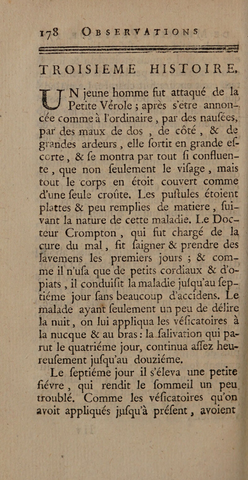 TROISIEME. HISTOIRE, Fi jeune homme fut attaqué de la Petite Vérole ; après s'être annon- cée comme à l'ordinaire , par des naufées, par des maux de dos , de côté, &amp; de grandes ardeurs , elle fortit en grande ef- corte, &amp; fe montra par tout fi confluen- te , que non feulement le vifage , mais tout le corps en étoit couvert comme d'une feule croûte. Les puitules étoient plattes &amp; peu remplies de matiere , fui- vant la nature de cette maladie. Le Doc- cure, du mal, fit faigner &amp; prendre des favemens les premiers jours ; &amp; com. me il n’ufa que de petits cordiaux &amp; d’o- piats , il conduilit la maladie jufqu'au fep- tiéme jour fans beaucoup d’accidens. Le malade ayant feulement ua peu de délire la nucque &amp; au bras: la falivation qui pa- reufement jufqu’au douziéme, Le feptiéme jour 1l s'éleva une petite troublé, Comme les véficatoires qu'on