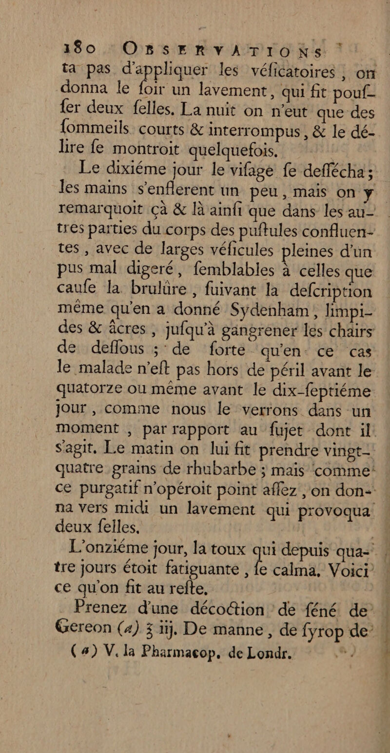 ta pas d'appliquer les véficatoires ; on donna le foir un lavement, qui fit pouf- {er deux felles. La nuit on n'eut que des fommeils courts &amp; interrompus , &amp; le dé- lire fe montroit quelquefois. Le dixiéme jour le vifage fe deflécha; les mains s’enflerent un peu, mais on ÿ. remarquoit Çà &amp; là ainfi que dans les au- tres parties du corps des puftules confluen- tes, avec de larges véficules pleines d’un pus mal digeré, femblables à celles que caufe la brulüre , fuivant la defcription même qu'en a donné Sydenham, limpi- des &amp; âcres , jufqu'à gangrener les chairs de deflous ; de forte qu'en ce cas le malade n’eft pas hors de péril avant le quatorze ou même avant le dix-feptiéme jour, comme nous le verrons dans un moment , par rapport au fujet dont il: s'agit, Le matin on lui fit prendre vingt_ quatre grains de rhubarbe ; mais comme! ce purgatif n'opéroit point aflez on don na vers midi un lavement qui provoqua deux felles. tre Jours étoit fatiguante , fe calma, Voici ce qu'on fit au refte, Prenez d'une décoŒtion de féné de Gereon (4) x i. De manne, de fyrop de’ (4) V. la Pharmacop, de Londr. CERN SENS