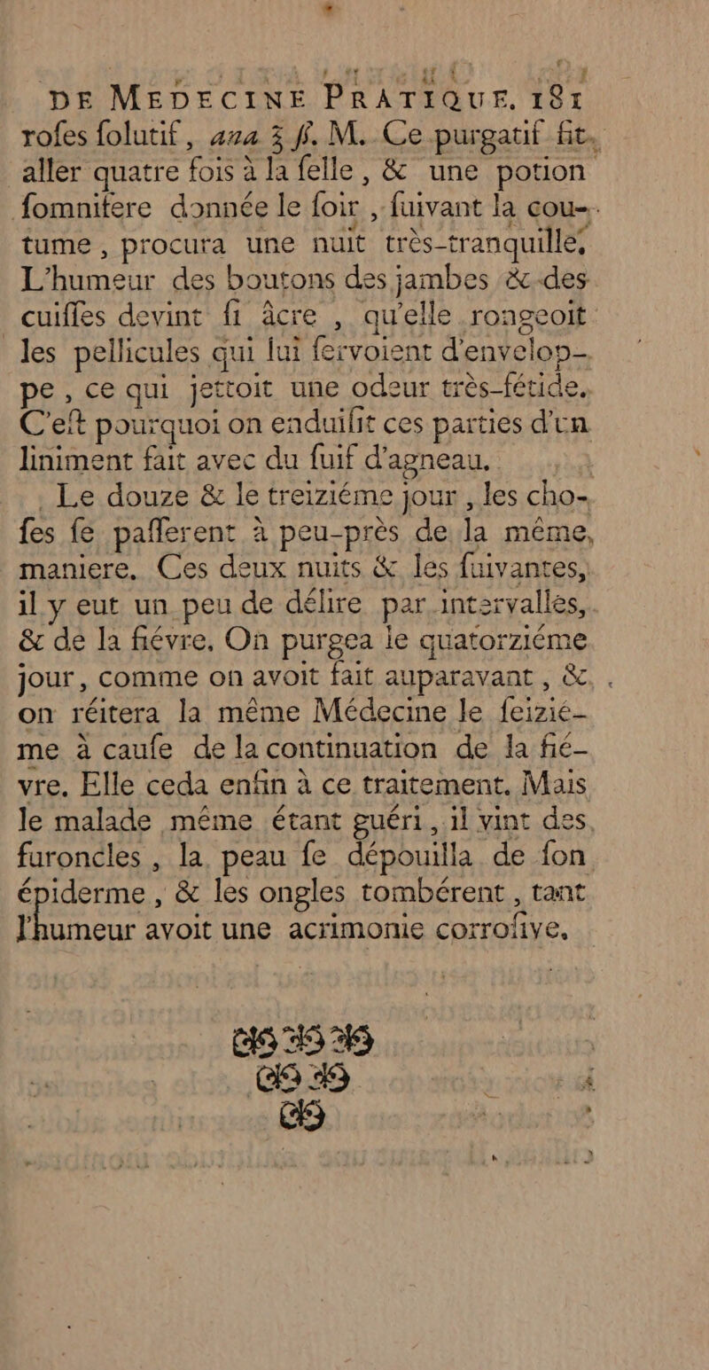 T4 à CRE AE D Re | DE MEDECINE PRATIQUE. 181 rofes folutif, 474 3 f. M. Ce purgatif fit. aller quatre fois à la felle, &amp; une potion fomnitere donnée le foir , fuivant la cou. tume , procura une nuit très-tranquille, L'humeur des boutons des jambes &amp;.des cuifles devint fi âcre , qu'elle rongeoit les pellicules qui lui fervoient d'envelon- pe, ce qui jettoit une odeur très fétide. C'eft pourquoi on enduilit ces parties d'un liniment fait avec du fuif d'agneau. | . Le douze &amp; le treiziéme jour , les cho- fes fe pañlerent à peu-près de la même, maniere. Ces deux nuits &amp; les fuivantes, il y eut un peu de délire par intervalles, &amp; de la fiévre. On purgea ie quatorziéme jour, comme on avoit fait auparavant , &amp; on réitera la même Médecine le feizié- me à caufe de la continuation de la fié- vre. Elle ceda enfin à ce traitement. Mais le malade même étant guéri, il vint des faroncles , la. peau fe dépouilla de fon épiderme , &amp; les ongles tombérent, tant purs avoit une acrimonie corrofive, GS 454 |