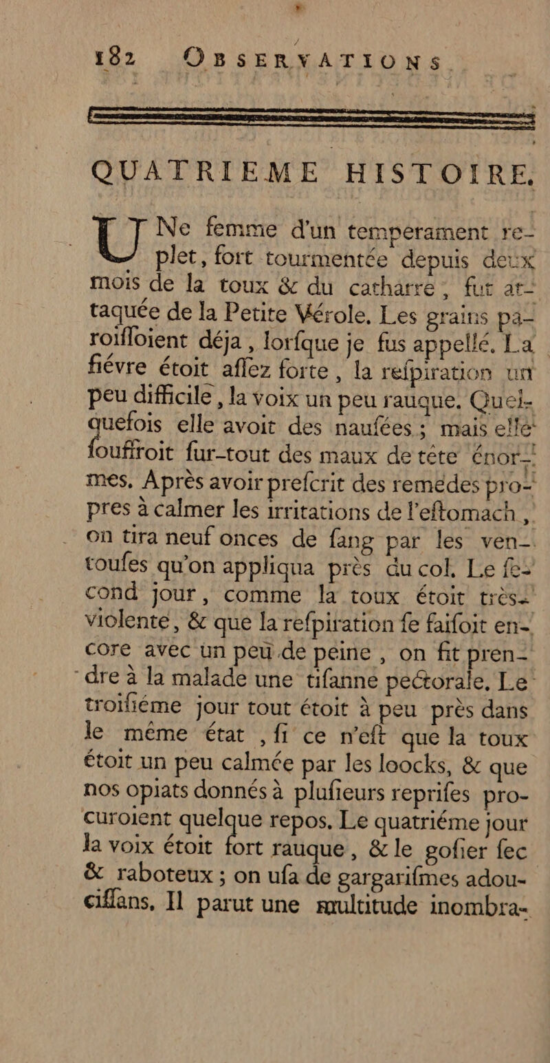 F 182 OBSERYATIONS.. QUATRIEME HISTOIRE. plet, fort tourmentée depuis deux mois de la toux &amp; du catharre, fur at” taquée de la Petite Mérole, Les grains pa- roïfloient déja, lorfque je fus appellé. La fiévre étoit aflez forte, la refpiration un peu difficile, la voix un peu rauque. Quel. uefois elle avoit des naufées : mais elle Duffoie fur-tout des maux de téte Énor-. mes, Après avoir prefcrit des remédes pro pres à calmer les irritations de leftomach , On tira neuf onces de fang par les ven- toufes qu’on appliqua près du col. Le fe> cond jour, comme la toux étoit très2 violente, &amp; que la refpiration fe faifoit en- core avec un peu de peine , on fit pren- dre à la malade une tifanné pectorale, Le’ troïfiéme jour tout étoit à peu près dans le même état ,fi ce n'’eft que la toux étoit un peu calmée par les loocks, &amp; que nos opiats donnés à plufieurs reprifes pro- curoient quelque repos. Le quatriéme jour la voix étoit fort rauque, &amp; le gofier fec &amp; raboteux ; on ufa de gargarifmes adou- ciflans, Il parut une multitude inombra- l | Ne femme d'un temperament re-