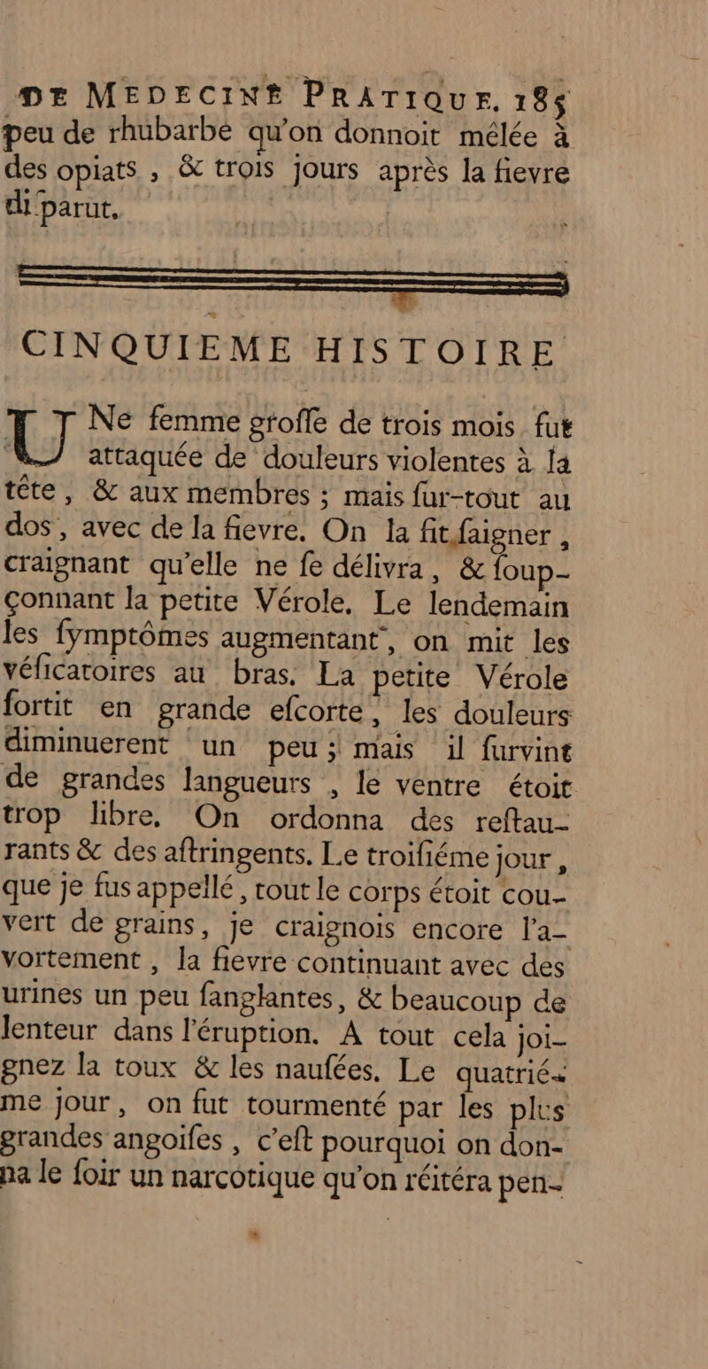 peu de rhubarbe qu'on donnoit mélée à des opiats , &amp; trois jours après la fievre di'parut, CINQUIEME HISTOIRE UJ Ne femme grofe de trois mois. fut attaquée de douleurs violentes à [a tête, &amp; aux membres ; mais fur-tout au dos, avec de la fievre. On la fitfaigner , craignant qu’elle ne fe délivra, &amp; foup- çonnant la petite Vérole, Le lendemain les fymptômes augmentant, on mit les véficatoires au bras. La petite Vérole fortit en grande efcorte, les douleurs diminuerent un peu; mais il furvint de grandes langueurs , le ventre étoit trop libre. On ordonna des reftau- rants &amp; des aftringents. Le troifiéme jour , que je fus appellé, rout le corps étoit cou vert de grains, je craignois encore l'a- vortement , la fievre continuant avec des urines un peu fanglantes, &amp; beaucoup de lenteur dans l'éruption. A tout cela joi- gnez la toux &amp; les naufées. Le quatrié+ me jour, on fut tourmenté par les plus grandes angoifes , c’eft pourquoi on don- na le foir un narcotique qu’on réitéra pen-
