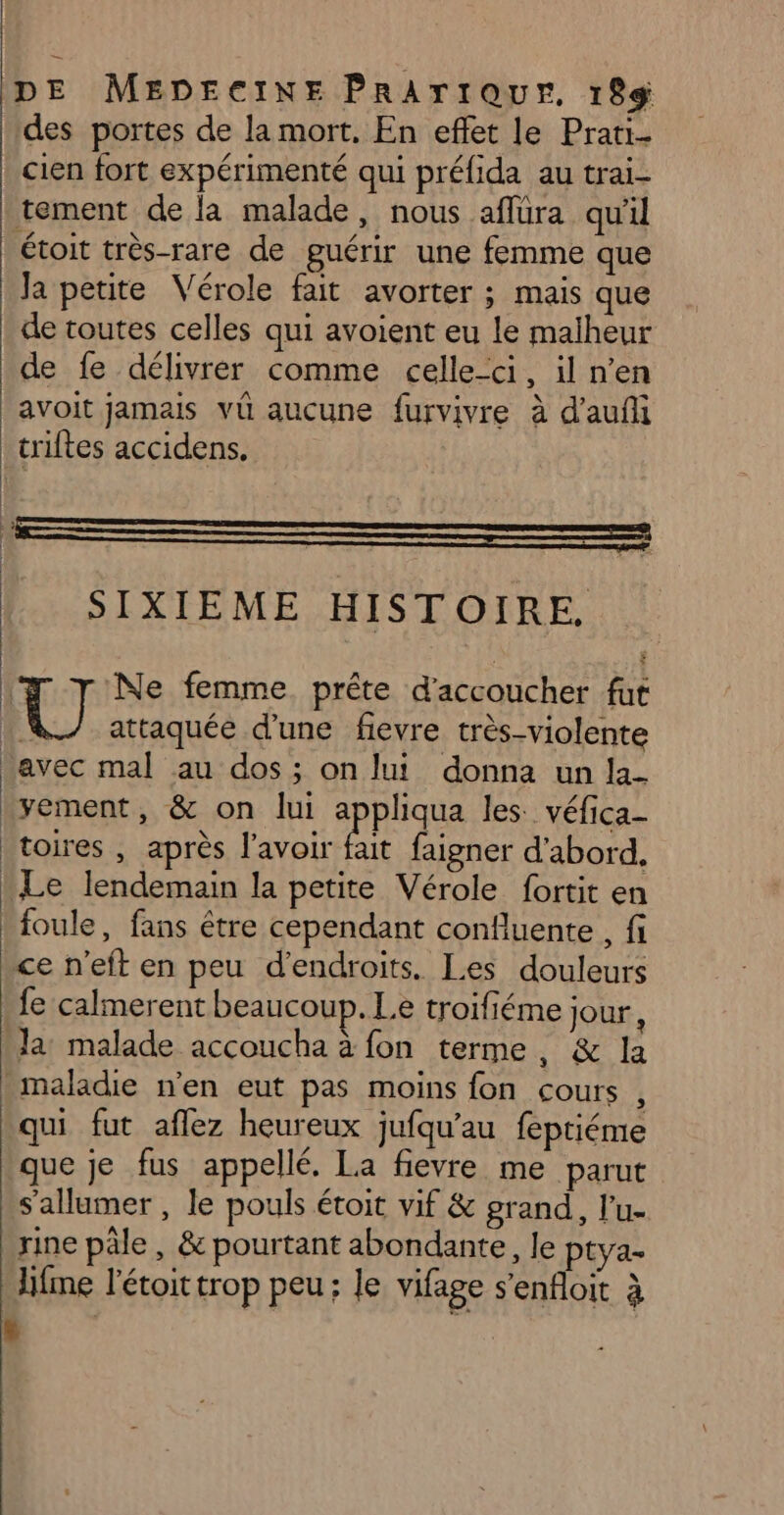 des portes de la mort. En effet le Prati- | cien fort expérimenté qui préfida au trai- tement de la malade, nous aflüra qu'il étoit très-rare de guérir une femme que Ja petite Vérole fait avorter ; mais que de toutes celles qui avoient eu le malheur de fe délivrer comme celle-ci, il n’en avoit jamais vû aucune furvivre à d'aufi triftes accidens. SIXIEME HISTOIRE. | Ne femme. prête d'accoucher fut [6] attaquée d'une fievre très-violente avec mal au dos; on lui donna un la- .yement, &amp; on lui appliqua les: véfica- toires , après l'avoir a faigner d'abord, L Le lendemain la petite Vérole fortit en ! foule, fans être cependant confluente , fi ce n'eft en peu d’endroits. Les douleurs fe calmerent beaucoup. Le troifiéme jour, Ja malade accoucha à fon terme, &amp; la maladie n’en eut pas moins fon cours , qui fut aflez heureux jufqu'au feptiéme que je fus appellé. La fievre me parut S'allumer , le pouls étoit vif &amp; grand, l'u- rine pâle, &amp; pourtant abondante, le ptya- JHifme l’étoit trop peu; le vifage s’'enfloit à 2)