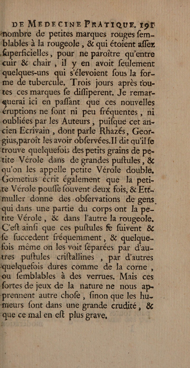 nombre de petites marques rouges fem blables à la rougeole , &amp; qui étoient afler fuperficielles, pour ne paroître qu'entre cuir &amp; chair , il y en avoit feulement quelques-uns qui s’élevoient fous la for. me de tubercule, Trois jours après tou- tes ces marques fe difliperent, Je remar- uerai ici en pañlant que ces nouvelles éruptions ne font ni peu fréquentes , ni oubliées par les Auteurs , puifque cet an- cien Ecrivain , dont parle Rhazés, Geor- gius,paroît les avoir obfervées.]] dit qu'ilfe trouve quelquefois des petits grains de pe- tite Vérole dans de grandes puitules, &amp; qu'on les appelle petite Vérale double, Gometius écrit égalèment que la peti- te Vérole poule fouvent deux fois, &amp; Ett. muller donne des .obfervations de gens. qui dans une partie du corps ont la pe- ute Vérole, &amp; dans l’autre la rougeole, C'eft ainfi que ces puftules &amp; fuivent &amp; fe fuccedent fréquemment, &amp; quelque. fois même on les voit féparées par d'au- tres puftules criftallines , par d’autres quelquefois dures comme de la comme, ou femblables à des verrues. Mais ces fortes de jeux de la nature ne nous ap- : prennent autre chofe , finon que les hu. meurs font dans une grande crudité, &amp; que ce mal en eft plus grave,