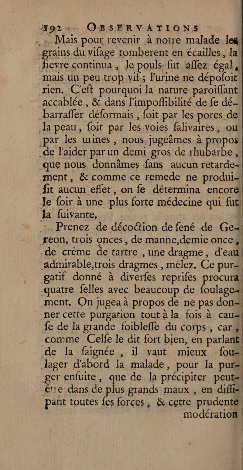 . Mais pour revenir à notre malade leë grains du vifage tomberent en écailles, la fievre continua , le pouls: fut aflez égal, mais un peu trop vif; l'urine ne dépofoit rien. C'eft pourquoi la nature paroiffant! accablée, &amp; dans l'impofbilité de fe dé- barrafler déformais , foit par les pores de: Ja peau, foit par les voies falivaires, ou par les wines, nous, jugeâmes. à propos _de l'aider par un demi gros de rhubarbe, .que nous donnâmes fans aucun retarde- ment, &amp; comme ce remede ne produi= fit aucun eflet, on fe détermina encore Je foir à une plus forte médecine qui fut la fuivante, | | quatre felles avec beaucoup de foulagea ment, On jugea à propos de ne pas don=1 ner cette purgation tout à la fois à cau=\ fe de la grande foiblefle du corps, car, comme Celfe le dit fort bien, en parlant! de la faignée , il vaut mieux fou Jager d'abord la malade, pour la purs ger enfuite, que de la précipiter peut être dans de plus grands maux , en diflis pant toutes pas forces, &amp; cette prudente modération