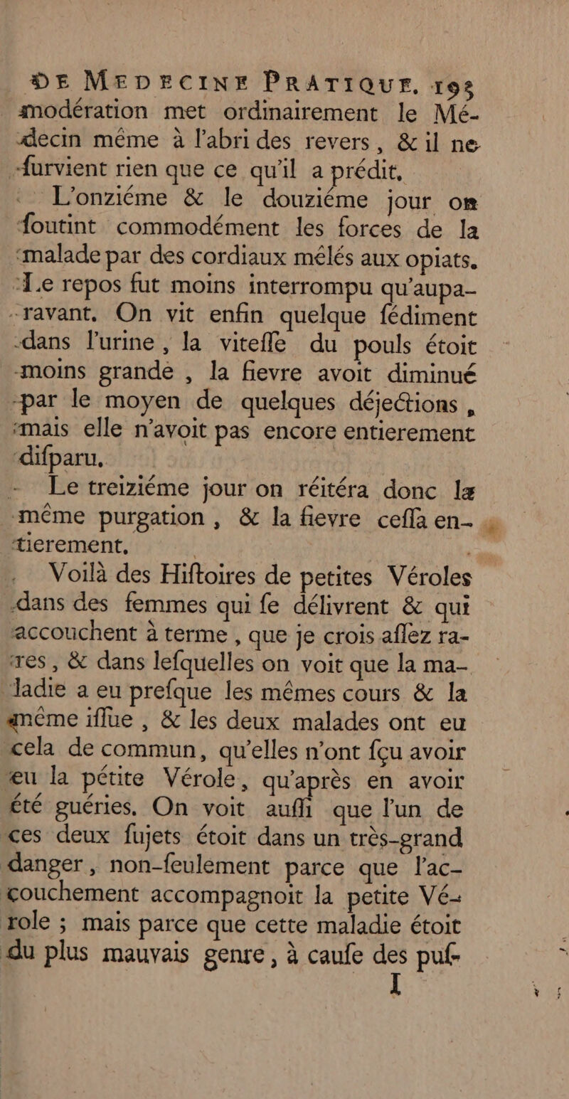 modération met ordinairement le Mé- decin même à l’abri des revers, &amp;il ne furvient rien que ce qu'il a prédit, L'onziéme &amp; le douziéme jour om foutint commodément les forces de la ‘malade par des cordiaux mélés aux opiats. “Le repos fut moins interrompu qu’aupa- -ravant, On vit enfin quelque fédiment -dans lurine, la vitefle du pouls étoit moins grande , la fievre avoit diminué par le moyen de quelques déjettions , “mais elle n’avoit pas encore entierement ‘difparu, - Le treiziéme jour on réitéra donc 1 même purgation , &amp; la fievre cefla en- . tierement, “à Voilà des Hiftoires de petites Véroles -dans des femmes qui fe délivrent &amp; qui accouchent à terme , que je crois aflez ra- res, &amp; dans lefquelles on voit que la ma- ladie a eu prefque les mêmes cours &amp; la anéme iflue , &amp; les deux malades ont eu cela de commun, qu’elles n’ont fçu avoir æu la pétite Vérole, qu'après en avoir été guéries, On voit auf que l'un de ces deux fujets étoit dans un très-grand danger, non-feulement parce que l'ac- couchement accompagnoit la petite Vé- role ; mais parce que cette maladie étoit du plus mauvais genre, à caufe des puf-