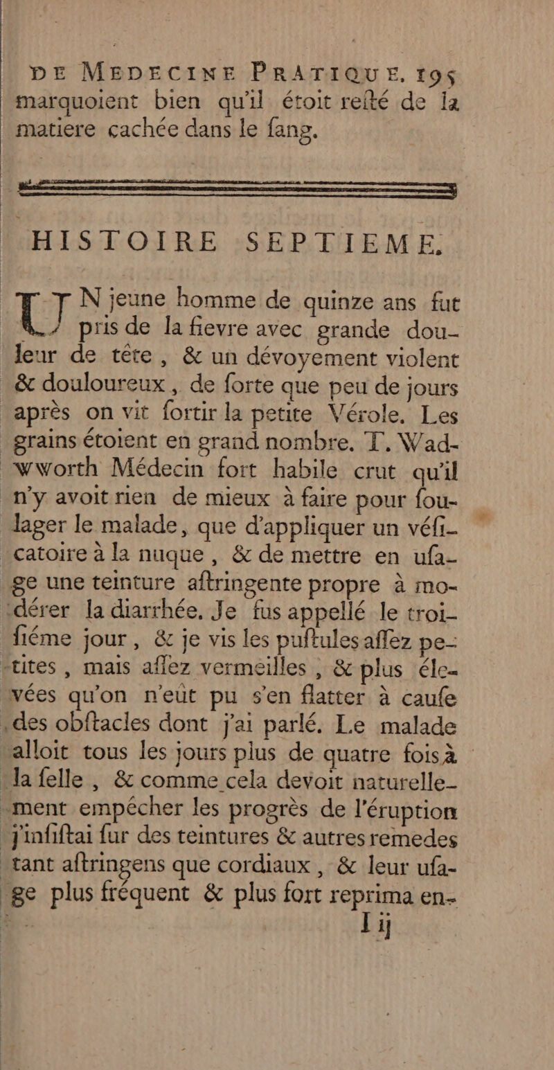 marquoient bien qu'il étoit refté de Ia matiere cachée dans le fang. HISTOIRE SEPTIEME. N jeune homme de quinze ans fut [el pris de la fievre avec grande dou- leur de tête, &amp; un dévoyement violent _&amp; douloureux, de forte que peu de jours après on vit fortir la petite Vérole, Les grains étoient en grand nombre. T, Wad- _wworth Médecin fort habile crut qu'il n'y avoitrien de mieux à faire pour fou- lager le malade, que d'appliquer un véfi- _catoire à la nuque, &amp; de mettre en ufa- ge une teinture aftringente propre à mo- ‘dérer la diarrhée, Je fus appellé le troi- fiéme jour, &amp; je vis les puftulesaffez pe- -tites , mais aflez vermeilles , &amp; plus éle… vées qu'on n'eut pu s’en flatter à caufe : des obftacles dont j'ai parlé. Le malade alloit tous les jours plus de quatre foisà + la felle , &amp; comme cela devoit naturelle ment empécher les progrès de l'éruption jinfiftai fur des teintures &amp; autres remedes tant aftringens que cordiaux , &amp; leur ufa- 8e plus fréquent &amp; plus fort reprima en Ti