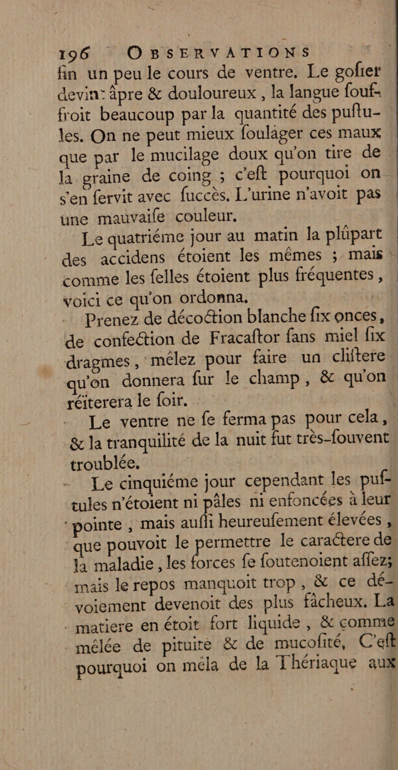 fin un peu le cours de ventre. Le gofier devin: apre &amp; douloureux , la langue {ouf froit beaucoup par la quantité des puñtu- les, On ne peut mieux foulager ces maux que par le mucilage doux qu'on tire de la graine de coing ; c'eft pourquoi on s'en fervit avec fuccès. L'urine n'avoit pas une mauvaile couleur. Le quatriéme jour au matin la plüpart des accidens étoient les mêmes ; mais * comme les felles étoient plus fréquentes, | voici ce qu'on ordonna. te Prenez de décoétion blanche fix onces, de confection de Fracaftor fans miel fix. dragmes, mélez pour faire un clitere | qu'on donnera fur le champ, &amp; quon. réiterera le foir. Le ventre ne fe ferma pas pour cela, &amp; la tranquilité de la nuit fut très-fouvent troublée, Le cinquiéme jour cependant les puf- tules n’étoient ni pâles ni enfoncées à leur pointe , mais aufli heureufement élevées , ‘que pouvoit le permettre le caractere de la maladie , les forces fe foutenoient affez; : mais le repos manquoit trop, &amp; ce dé - voiement devenoit des plus fàcheux. La . matiere en étoit fort liquide , &amp; comme mélée de pituire &amp; de mucofité, C’eft pourquoi on méla de la Thériaque aux