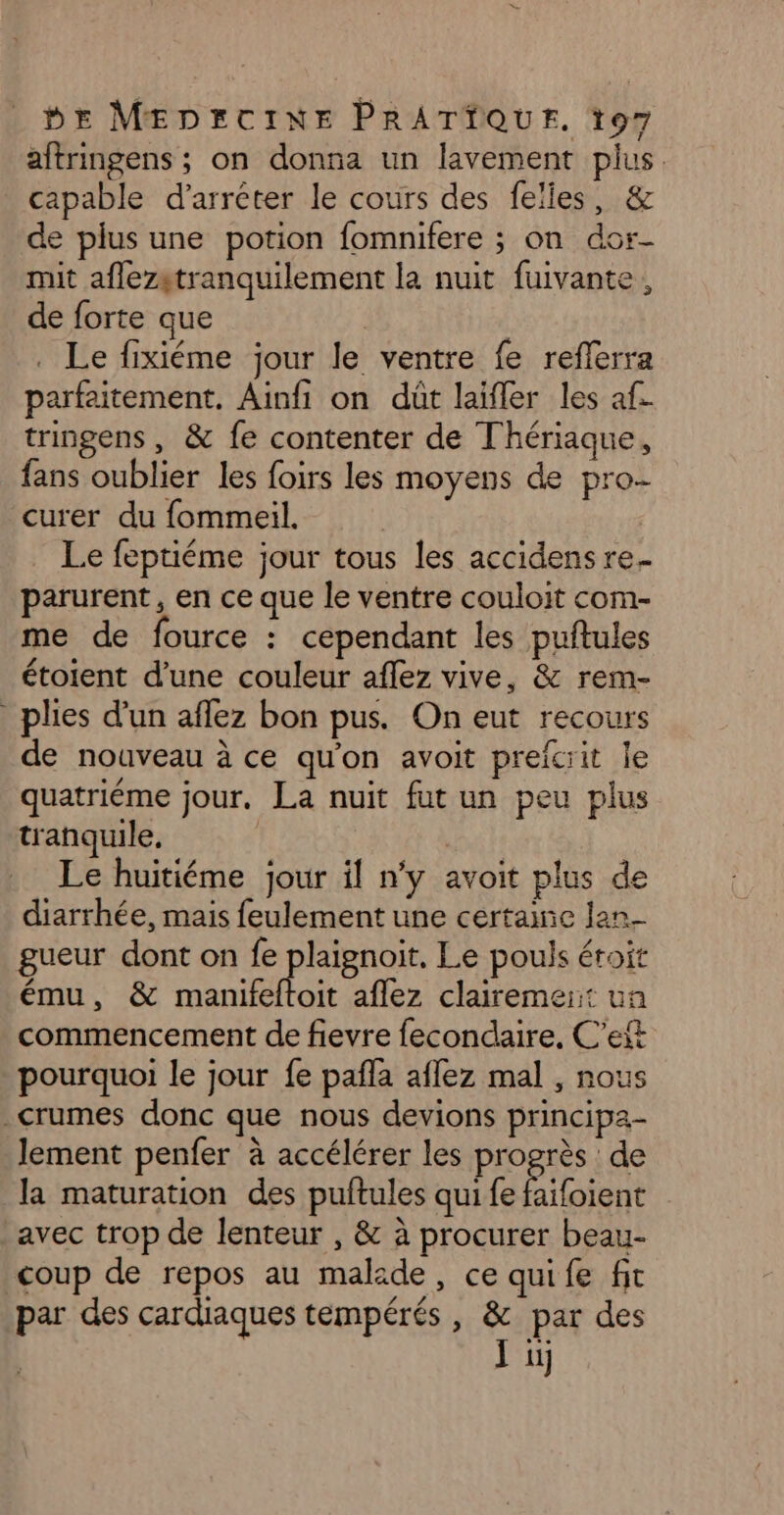 aftringens ; on donna un lavement pius. capable d’arréter le cours des felies, &amp; de plus une potion fomnifere ; on dor- mit aflezgtranquilement la nuit fuivante, de forte que | . Le fixiéme jour le ventre fe reflerra parfaitement. Ainfi on dût laifler les af. tringens, &amp; fe contenter de Thériaque, fans oublier les foirs les moyens de pro- curer du fommeil. Le feptiéme jour tous les accidens re. parurent, en ce que le ventre couloit com- me de fource : cependant les puftules étoient d'une couleur aflez vive, &amp; rem- _plies d’un affez bon pus. On eut recours de nouveau à ce qu'on avoit preïcrit le quatrième jour. La nuit fut un peu plus tranquile. | Le huitiéme jour il n’y avoit plus de diarrhée, mais feulement une certaine lan gueur dont on fe pisse Le pouls éroit ému, &amp; manifeftoit aflez clairemer: un commencement de fievre fecondaire, C'eft pourquoi le jour fe pañla aflez mal , nous _crumes donc que nous devions principa- lement penfer à accélérer les progrès : de la maturation des puftules qui fe Por avec trop de lenteur , &amp; à procurer beau- coup de repos au malade, ce quife fit par des cardiaques tempérés , jf par des il