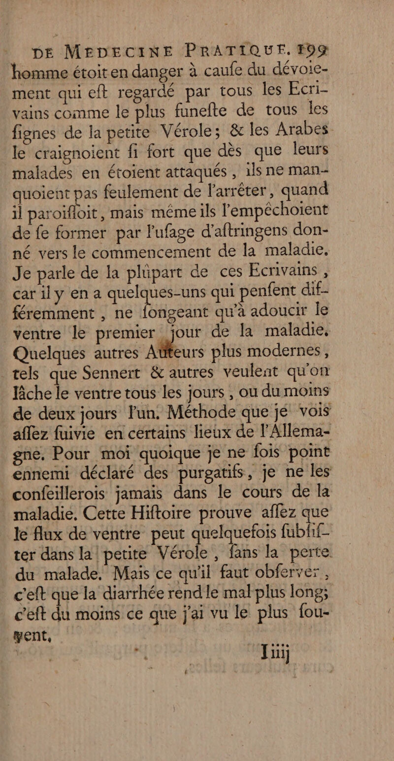 homme étoit en danger à caufe du dévoie- ment qui eft regardé par tous les Ecri- vains comme le plus funefte de tous les fignes de la petite Vérole; &amp; les Arabes le craignoient fi fort que dès que leurs malades en étoient attaqués , 1ls ne man- quoient pas feulement de l'arrêter, quand il paroifloit, mais méme ils l'empêchoient de fe former par l'ufage d’aftringens don- né vers le commencement de la maladie. Je parle de la plüpart de ces Ecrivains , car il y en a quelques-uns qui penfent dif- féremment , ne rene qu'à adoucir le ventre le premier jour de la maladie, Quelques autres Atteurs plus modernes, tels que Sennert &amp; autres veulent qu'on lâche le ventre tous les jours , où du moins de deux jours lun. Méthode que je vois affez fuivie en certains lieux de l'Allema- gne. Pour moi quoique je ne fois point ennemi déclaré des purgatifs, je ne les confeillerois jamais dans le cours de la maladie, Cette Hiftoire prouve aflez que le flux de ventre peut quelquefois fubhf- ter dans la! petite Vérole, fans la perte. du malade, Mais ce qu'il faut obferver, c'eft que la diarrhée rend le mal plus long; c’eft du moins ce que j'ai vu le plus fou- yent, | mor «4 : Jui]